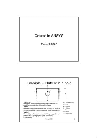 Course in ANSYS

                           Example0702




    Example – Plate with a hole
                                    A




Objective:                                                   E = 210000N/mm2
Determine the maximum stress in the x-direction for          n = 0.3
point A and display the deformation figure
Tasks:                                                       a = 200mm
Create a submodel to increase the accuracy of the FEA        b = 100mm
without increasing the computational effort significantly?   t = 10mm
Topics:                                                      r = 10mm
                                                                         2
Element type, Real constants, modeling, mapped mesh,         s = 100N/mm
plot results, output graphics, path operations,
submodeling
                                  Example0702                                  2




                                                                                   1
 