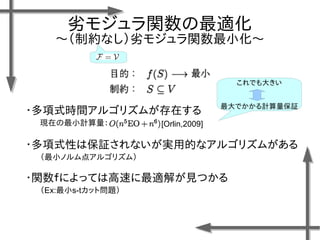 劣モジュラ関数の最適化
〜（制約なし）劣モジュラ関数最小化〜
・多項式時間アルゴリズムが存在する
現在の最小計算量： [Orlin,2009]
これでも大きい
最大でかかる計算量保証
・多項式性は保証されないが実用的なアルゴリズムがある
（最小ノルム点アルゴリズム）
・関数ｆによっては高速に最適解が見つかる
（Ex:最小s-tカット問題）
 