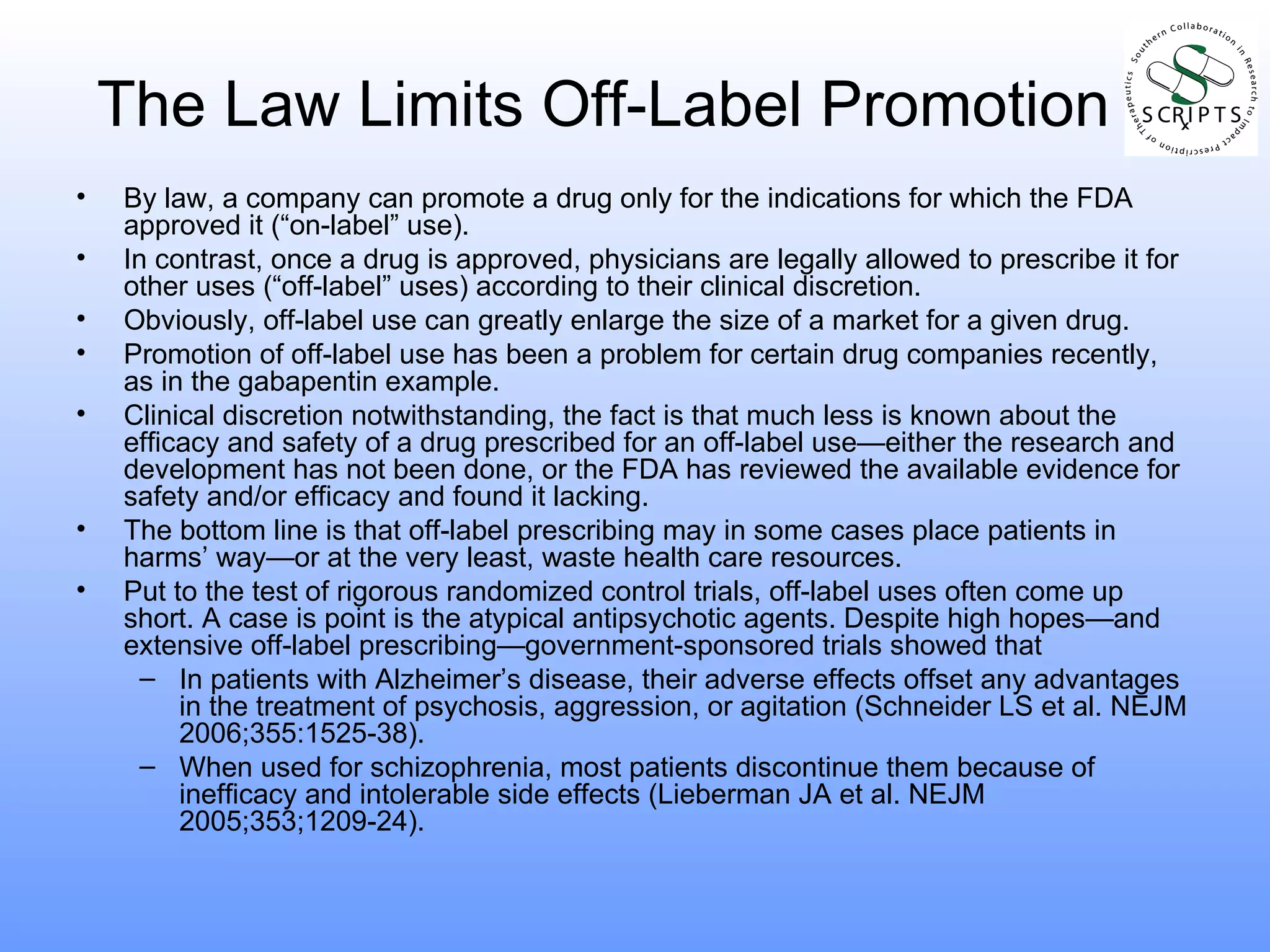 The Law Limits Off-Label Promotion By law, a company can promote a drug only for the indications for which the FDA approved it (“on-label” use).  In contrast, once a drug is approved, physicians are legally allowed to prescribe it for other uses (“off-label” uses) according to their clinical discretion. Obviously, off-label use can greatly enlarge the size of a market for a given drug. Promotion of off-label use has been a problem for certain drug companies recently, as in the gabapentin example. Clinical discretion notwithstanding, the fact is that much less is known about the efficacy and safety of a drug prescribed for an off-label use—either the research and development has not been done, or the FDA has reviewed the available evidence for safety and/or efficacy and found it lacking. The bottom line is that off-label prescribing may in some cases place patients in harms’ way—or at the very least, waste health care resources.  Put to the test of rigorous randomized control trials, off-label uses often come up short. A case is point is the atypical antipsychotic agents. Despite high hopes—and extensive off-label prescribing—government-sponsored trials showed that  In patients with Alzheimer’s disease, their adverse effects offset any advantages in the treatment of psychosis, aggression, or agitation (Schneider LS et al. NEJM 2006;355:1525-38). When used for schizophrenia, most patients discontinue them because of inefficacy and intolerable side effects (Lieberman JA et al. NEJM 2005;353;1209-24). 