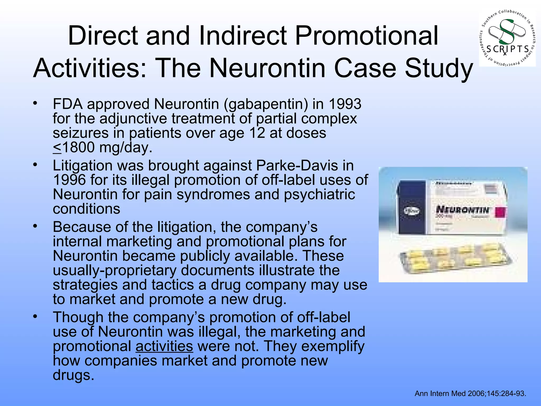 Direct and Indirect Promotional Activities: The Neurontin Case Study FDA approved Neurontin (gabapentin) in 1993 for the adjunctive treatment of partial complex seizures in patients over age 12 at doses  < 1800 mg/day. Litigation was brought against Parke-Davis in 1996 for its illegal promotion of off-label uses of Neurontin for pain syndromes and psychiatric conditions Because of the litigation, the company’s internal marketing and promotional plans for Neurontin became publicly available. These usually-proprietary documents illustrate the strategies and tactics a drug company may use to market and promote a new drug. Though the company’s promotion of off-label use of Neurontin was illegal, the marketing and promotional  activities  were not. They exemplify how companies market and promote new drugs. Ann Intern Med 2006;145:284-93. 