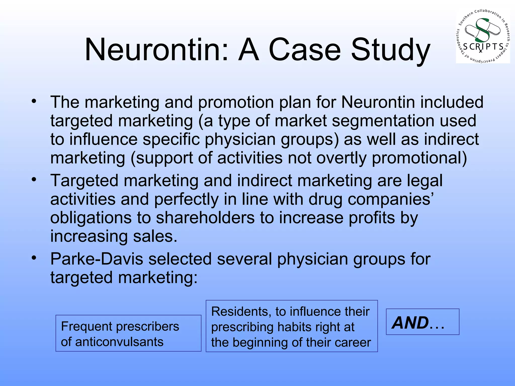 Neurontin: A Case Study The marketing and promotion plan for Neurontin included targeted marketing (a type of market segmentation used to influence specific physician groups) as well as indirect marketing (support of activities not overtly promotional) Targeted marketing and indirect marketing are legal activities and perfectly in line with drug companies’ obligations to shareholders to increase profits by increasing sales. Parke-Davis selected several physician groups for targeted marketing: Frequent prescribers of anticonvulsants Residents, to influence their prescribing habits right at the beginning of their career AND … 