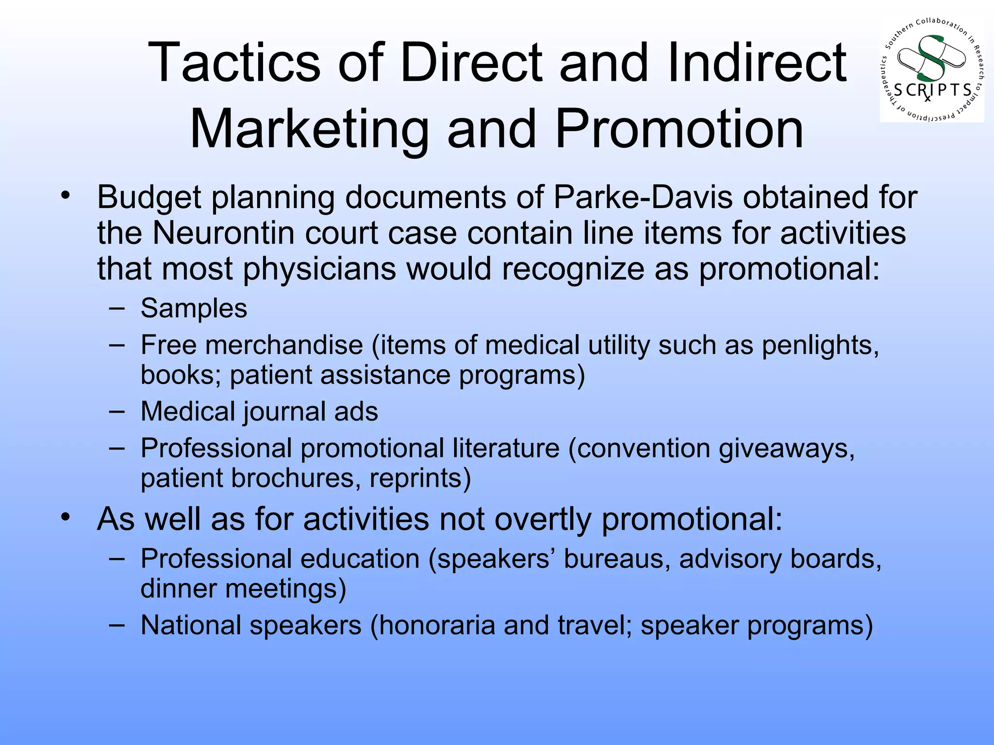 Tactics of Direct and Indirect Marketing and Promotion Budget planning documents of Parke-Davis obtained for the Neurontin court case contain line items for activities that most physicians would recognize as promotional: Samples Free merchandise (items of medical utility such as penlights, books; patient assistance programs) Medical journal ads Professional promotional literature (convention giveaways, patient brochures, reprints) As well as for activities not overtly promotional: Professional education (speakers’ bureaus, advisory boards, dinner meetings) National speakers (honoraria and travel; speaker programs) 
