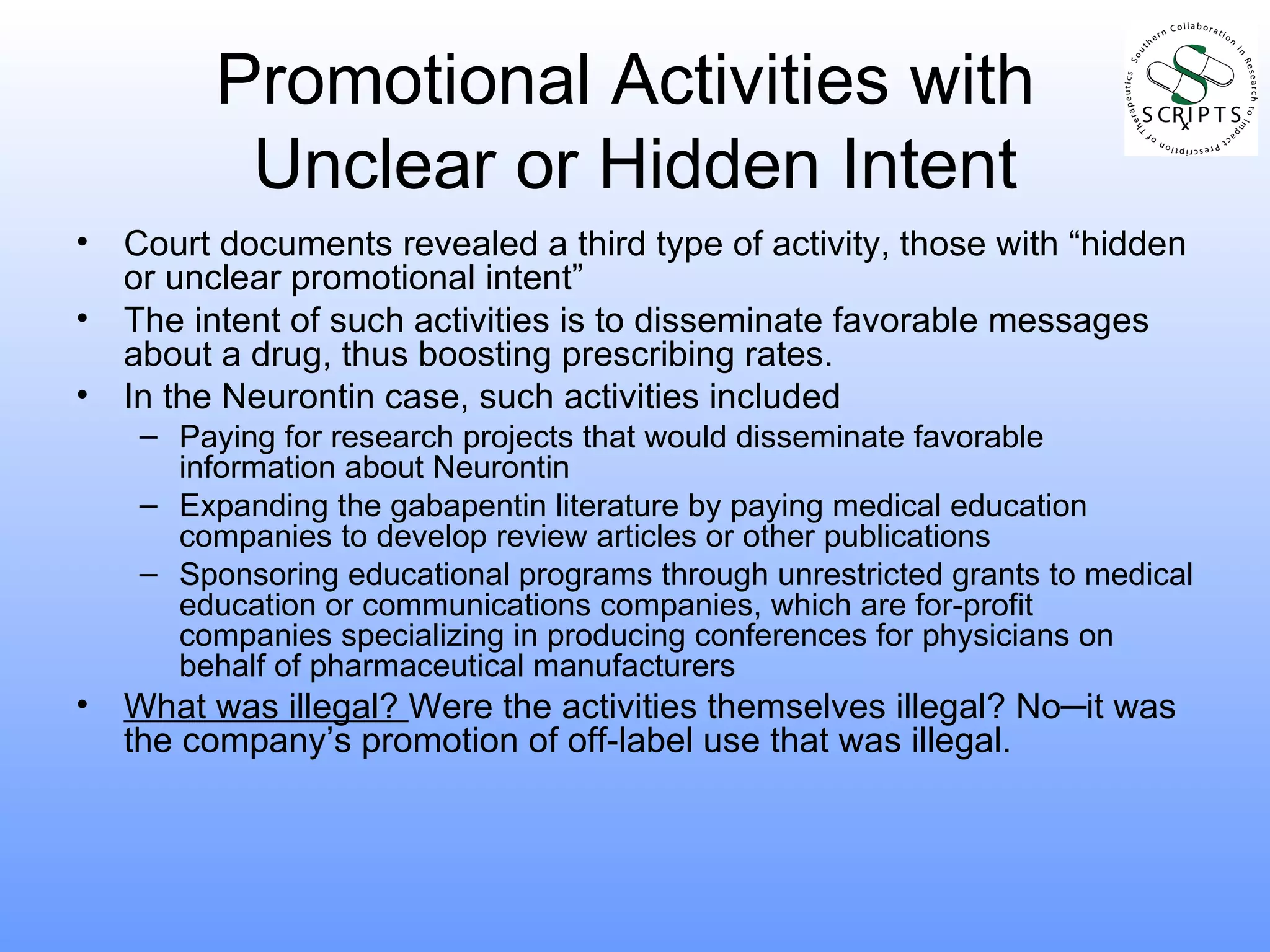 Promotional Activities with  Unclear or Hidden Intent Court documents revealed a third type of activity, those with “hidden or unclear promotional intent” The intent of such activities is to disseminate favorable messages about a drug, thus boosting prescribing rates. In the Neurontin case, such activities included Paying for research projects that would disseminate favorable information about Neurontin Expanding the gabapentin literature by paying medical education companies to develop review articles or other publications Sponsoring educational programs through unrestricted grants to medical education or communications companies, which are for-profit companies specializing in producing conferences for physicians on behalf of pharmaceutical manufacturers What was illegal?  Were the activities themselves illegal? No ─ it was the company’s promotion of off-label use that was illegal. 