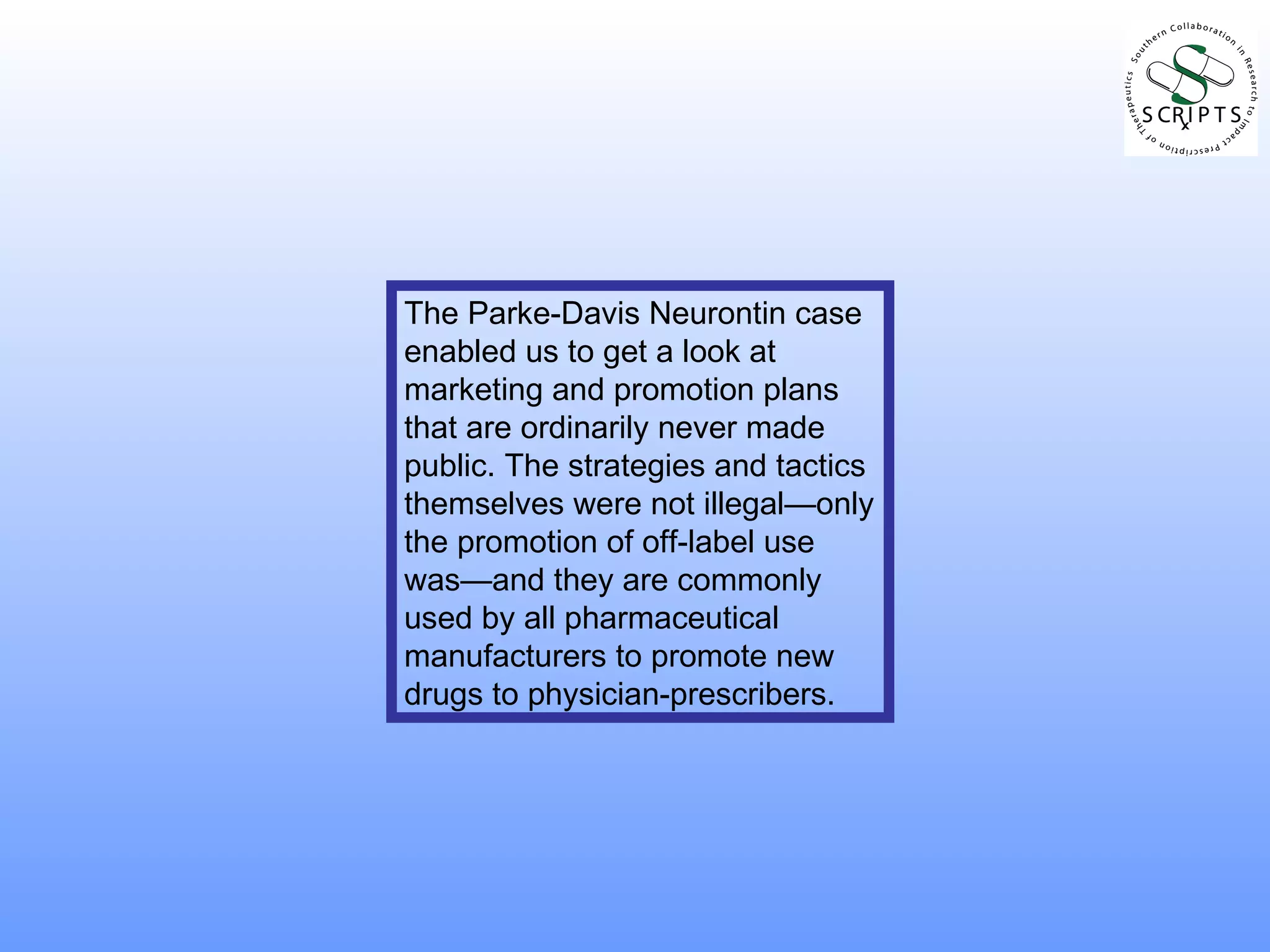 The Parke-Davis Neurontin case enabled us to get a look at marketing and promotion plans that are ordinarily never made public. The strategies and tactics themselves were not illegal—only the promotion of off-label use was—and they are commonly used by all pharmaceutical manufacturers to promote new drugs to physician-prescribers. 