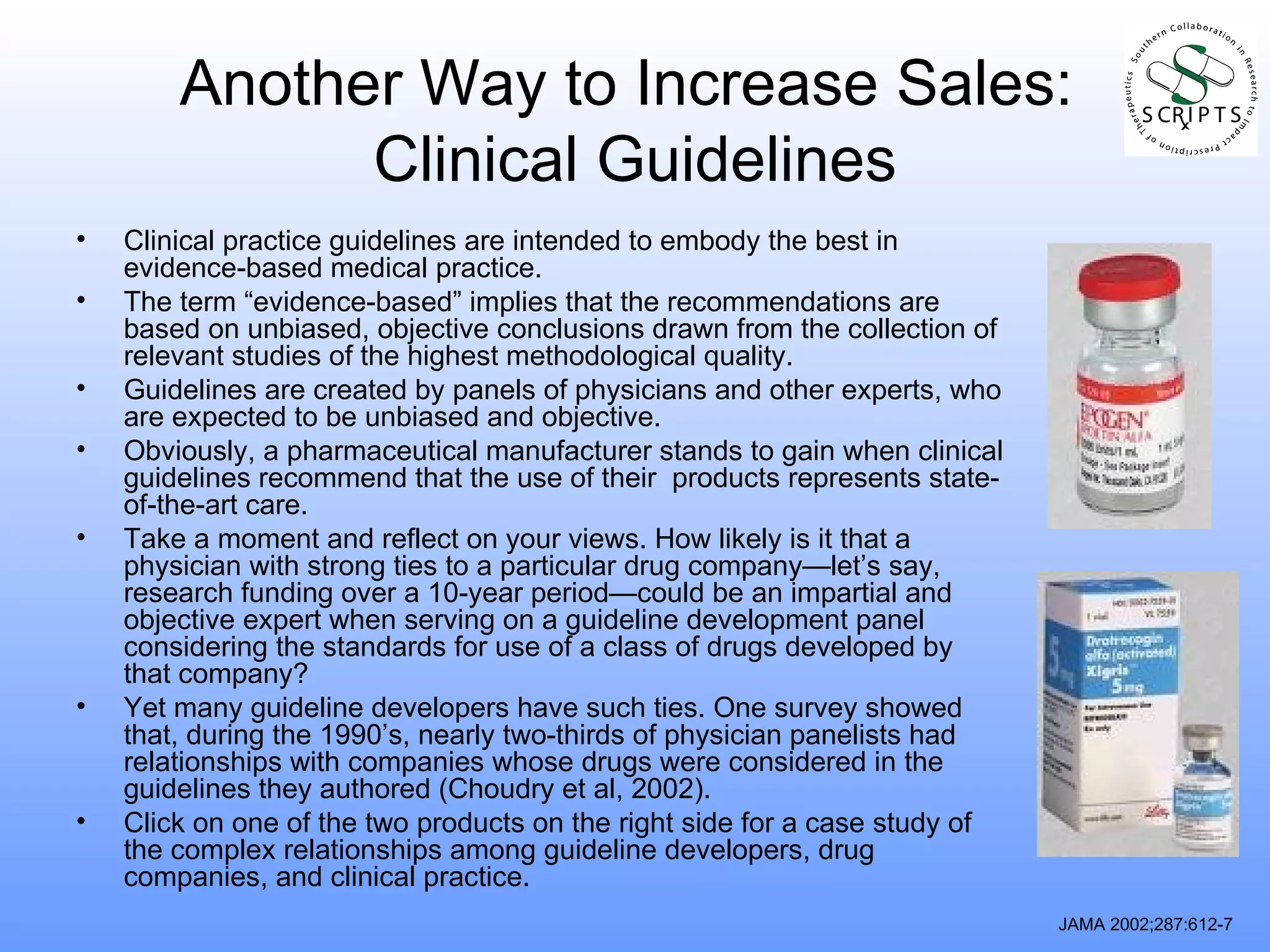 Another Way to Increase Sales:  Clinical Guidelines Clinical practice guidelines are intended to embody the best in evidence-based medical practice.  The term “evidence-based” implies that the recommendations are based on unbiased, objective conclusions drawn from the collection of relevant studies of the highest methodological quality. Guidelines are created by panels of physicians and other experts, who are expected to be unbiased and objective. Obviously, a pharmaceutical manufacturer stands to gain when clinical guidelines recommend that the use of their  products represents state-of-the-art care. Take a moment and reflect on your views. How likely is it that a physician with strong ties to a particular drug company—let’s say, research funding over a 10-year period—could be an impartial and objective expert when serving on a guideline development panel considering the standards for use of a class of drugs developed by that company? Yet many guideline developers have such ties. One survey showed that, during the 1990’s, nearly two-thirds of physician panelists had relationships with companies whose drugs were considered in the guidelines they authored (Choudry et al, 2002). Click on one of the two products on the right side for a case study of the complex relationships among guideline developers, drug companies, and clinical practice. JAMA 2002;287:612-7 