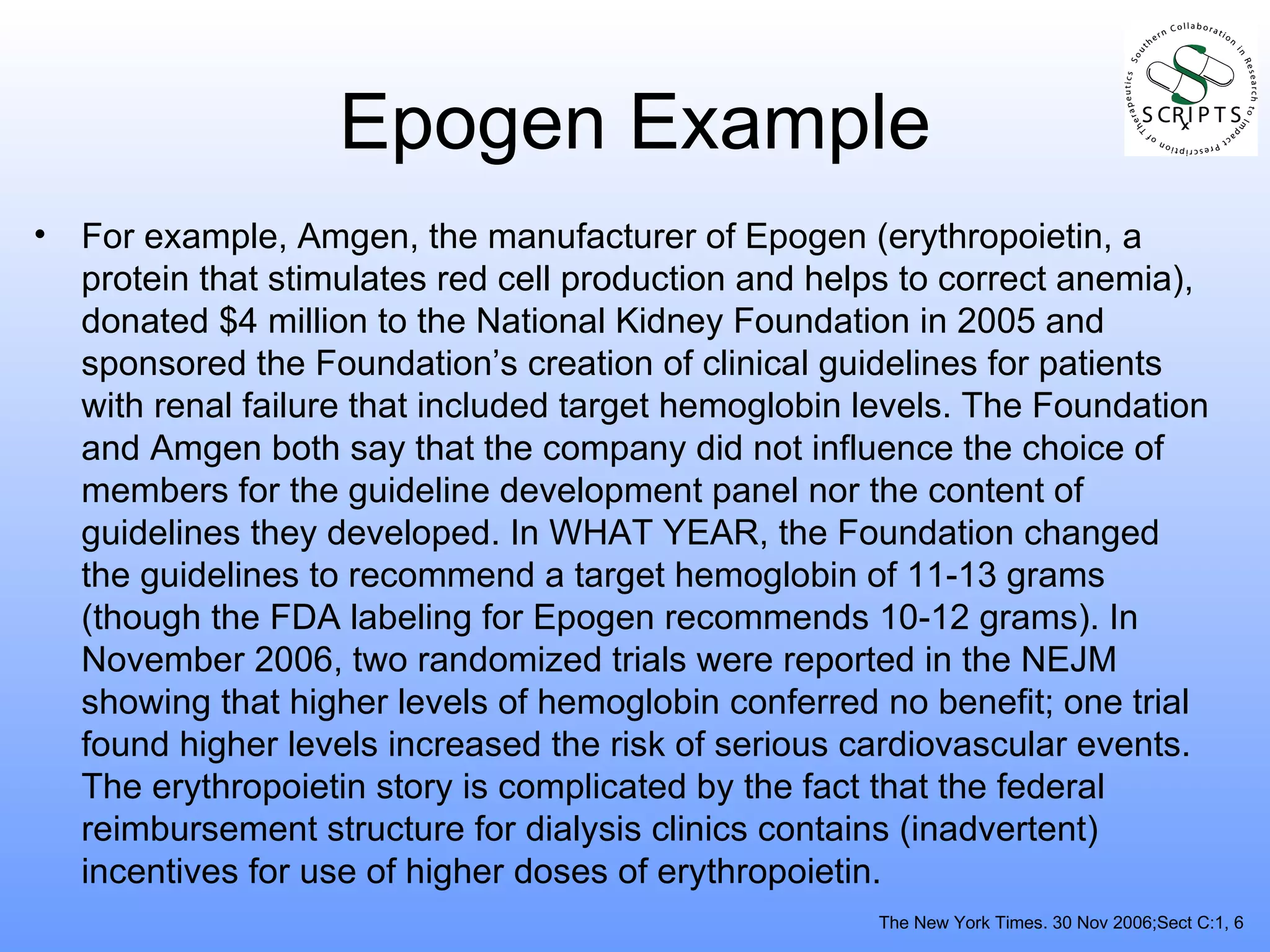 Epogen Example For example, Amgen, the manufacturer of Epogen (erythropoietin, a protein that stimulates red cell production and helps to correct anemia), donated $4 million to the National Kidney Foundation in 2005 and sponsored the Foundation’s creation of clinical guidelines for patients with renal failure that included target hemoglobin levels. The Foundation and Amgen both say that the company did not influence the choice of members for the guideline development panel nor the content of guidelines they developed. In WHAT YEAR, the Foundation changed the guidelines to recommend a target hemoglobin of 11-13 grams (though the FDA labeling for Epogen recommends 10-12 grams). In November 2006, two randomized trials were reported in the NEJM showing that higher levels of hemoglobin conferred no benefit; one trial found higher levels increased the risk of serious cardiovascular events. The erythropoietin story is complicated by the fact that the federal reimbursement structure for dialysis clinics contains (inadvertent) incentives for use of higher doses of erythropoietin. The New York Times. 30 Nov 2006;Sect C:1, 6 