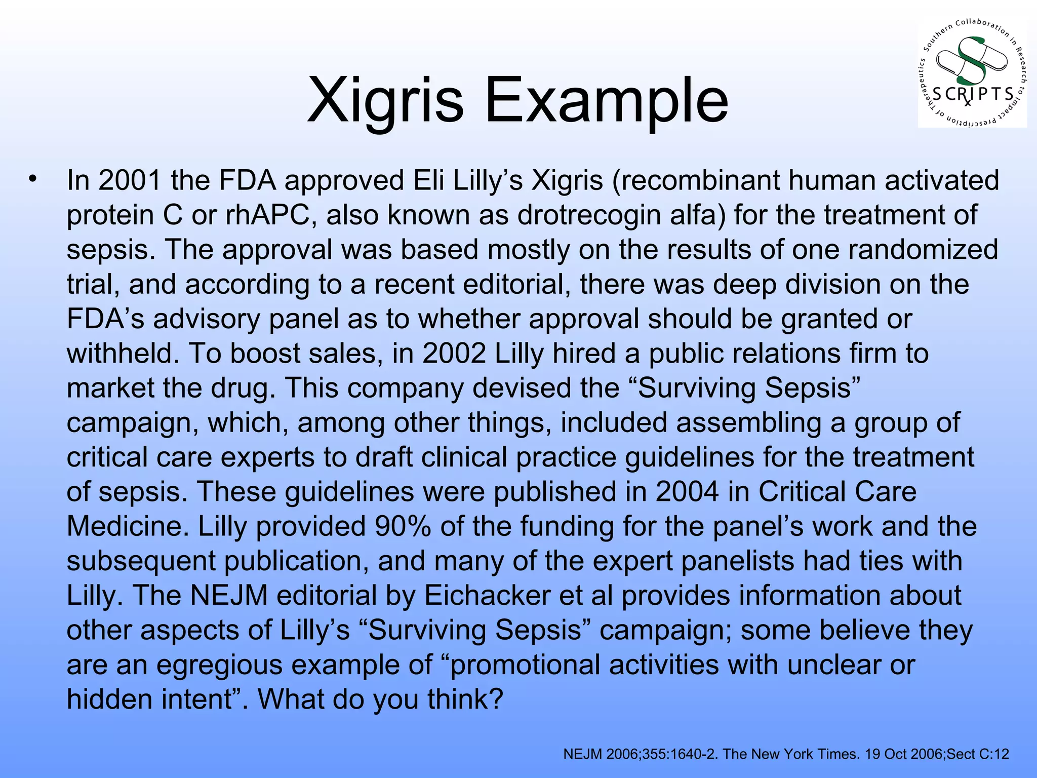 Xigris Example In 2001 the FDA approved Eli Lilly’s Xigris (recombinant human activated protein C or rhAPC, also known as drotrecogin alfa) for the treatment of sepsis. The approval was based mostly on the results of one randomized trial, and according to a recent editorial, there was deep division on the FDA’s advisory panel as to whether approval should be granted or withheld. To boost sales, in 2002 Lilly hired a public relations firm to market the drug. This company devised the “Surviving Sepsis” campaign, which, among other things, included assembling a group of critical care experts to draft clinical practice guidelines for the treatment of sepsis. These guidelines were published in 2004 in Critical Care Medicine. Lilly provided 90% of the funding for the panel’s work and the subsequent publication, and many of the expert panelists had ties with Lilly. The NEJM editorial by Eichacker et al provides information about other aspects of Lilly’s “Surviving Sepsis” campaign; some believe they are an egregious example of “promotional activities with unclear or hidden intent”. What do you think? NEJM 2006;355:1640-2. The New York Times. 19 Oct 2006;Sect C:12 