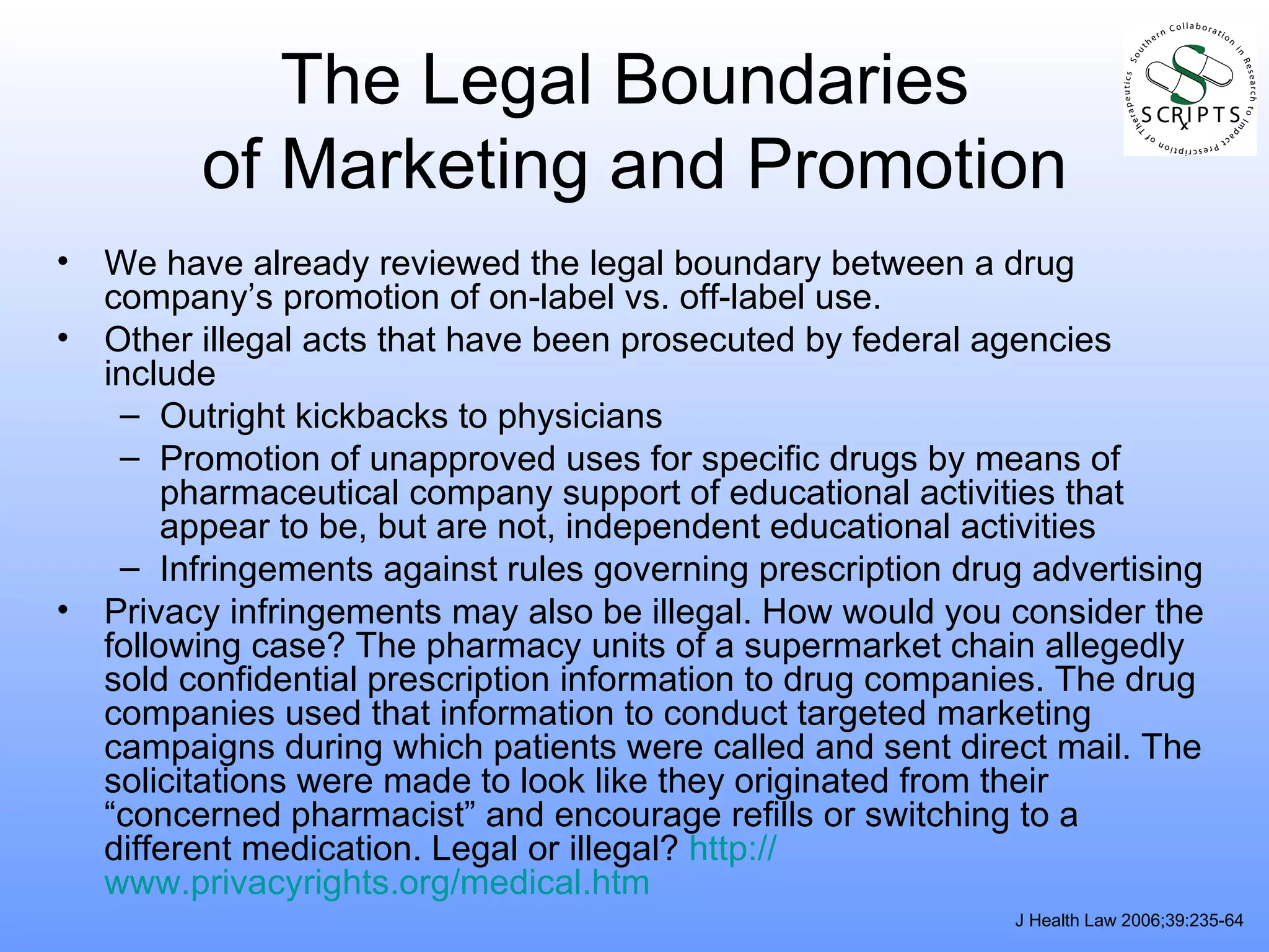 The Legal Boundaries  of Marketing and Promotion We have already reviewed the legal boundary between a drug company’s promotion of on-label vs. off-label use.  Other illegal acts that have been prosecuted by federal agencies include Outright kickbacks to physicians Promotion of unapproved uses for specific drugs by means of pharmaceutical company support of educational activities that appear to be, but are not, independent educational activities Infringements against rules governing prescription drug advertising Privacy infringements may also be illegal. How would you consider the following case? The pharmacy units of a supermarket chain allegedly sold confidential prescription information to drug companies. The drug companies used that information to conduct targeted marketing campaigns during which patients were called and sent direct mail. The solicitations were made to look like they originated from their “concerned pharmacist” and encourage refills or switching to a different medication. Legal or illegal?  http:// www.privacyrights.org/medical.htm J Health Law 2006;39:235-64 