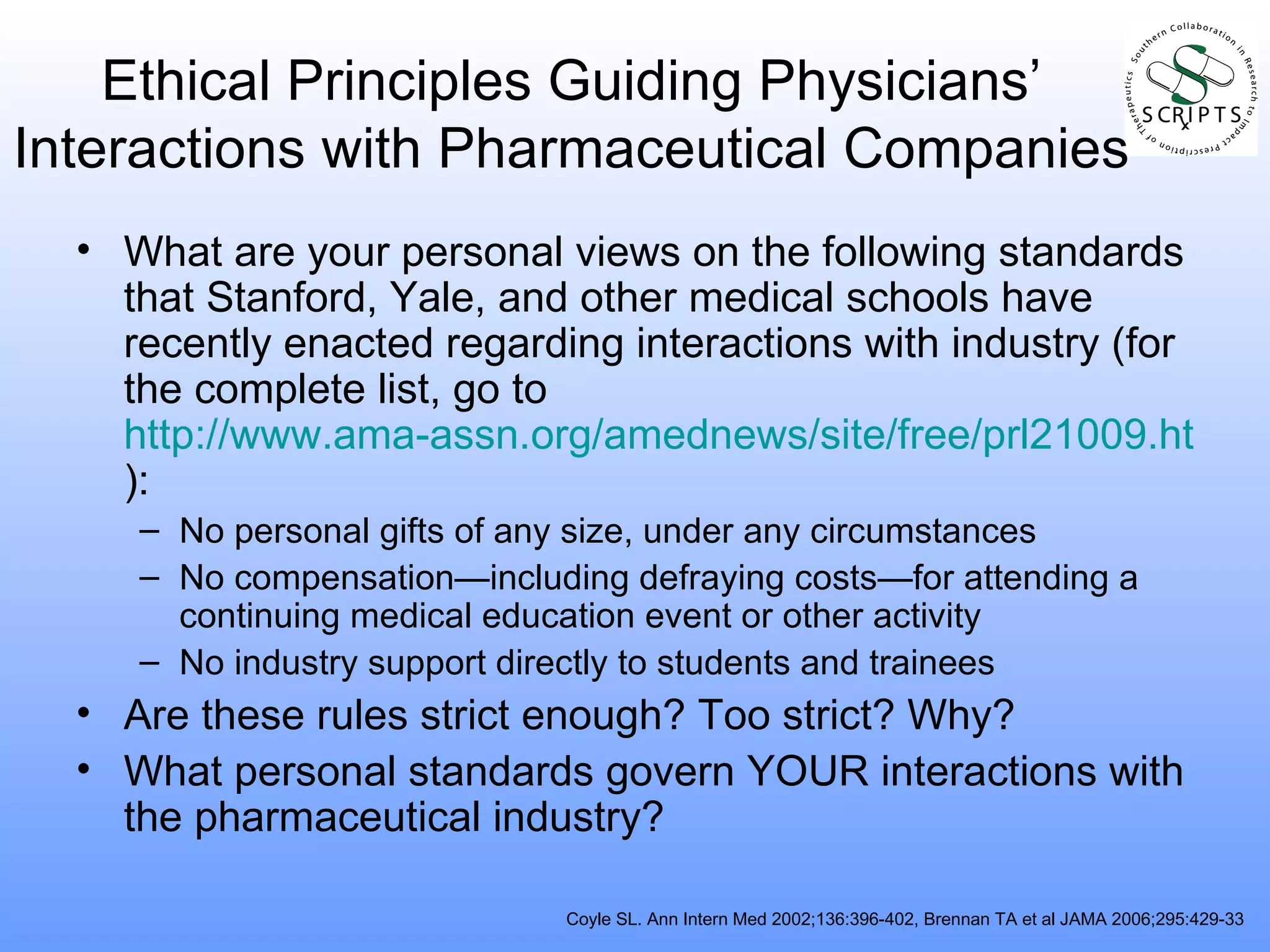 Ethical Principles Guiding Physicians’ Interactions with Pharmaceutical Companies What are your personal views on the following standards that Stanford, Yale, and other medical schools have recently enacted regarding interactions with industry (for the complete list, go to  http://www.ama-assn.org/amednews/site/free/prl21009.htm ): No personal gifts of any size, under any circumstances No compensation—including defraying costs—for attending a continuing medical education event or other activity No industry support directly to students and trainees Are these rules strict enough? Too strict? Why? What personal standards govern YOUR interactions with the pharmaceutical industry? Coyle SL. Ann Intern Med 2002;136:396-402, Brennan TA et al JAMA 2006;295:429-33 