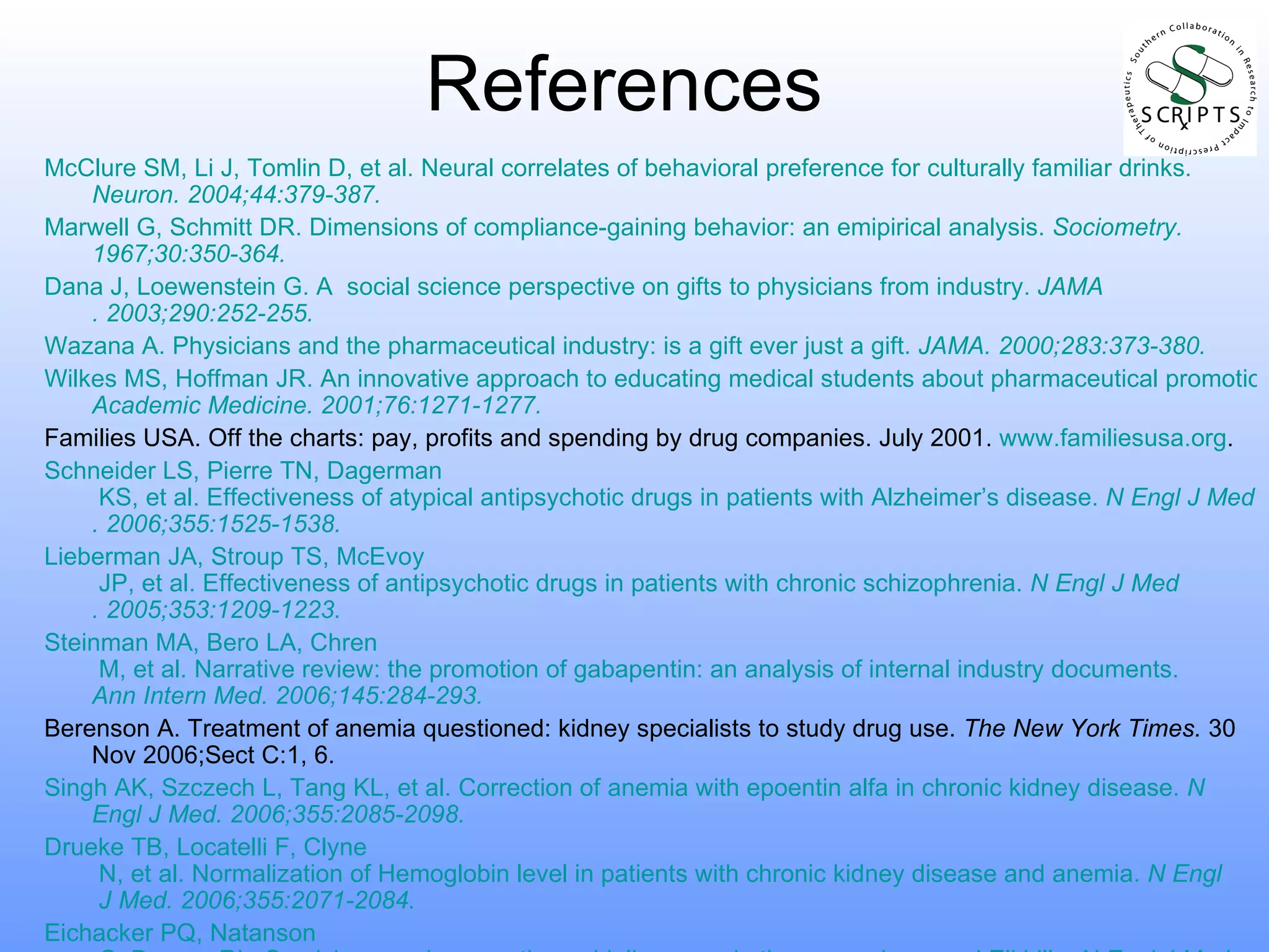 References McClure SM, Li J, Tomlin D, et al. Neural correlates of behavioral preference for culturally familiar drinks.  Neuron . 2004;44:379-387. Marwell G, Schmitt DR. Dimensions of compliance-gaining behavior: an  emipirical  analysis.  Sociometry .  1967;30:350-364. Dana J,  Loewenstein  G. A  social science perspective on gifts to physicians from industry.  JAMA . 2003;290:252-255. Wazana A. Physicians and the pharmaceutical industry: is a gift ever just a gift.  JAMA . 2000;283:373-380. Wilkes MS, Hoffman JR. An innovative approach to educating medical students about pharmaceutical promotion.  Academic Medicine . 2001;76:1271-1277. Families USA. Off the charts: pay, profits and spending by drug companies. July 2001.  www.familiesusa.org . Schneider LS, Pierre TN,  Dagerman  KS, et al. Effectiveness of atypical antipsychotic drugs in patients with Alzheimer’s disease.  N  Engl  J Med . 2006;355:1525-1538. Lieberman JA, Stroup TS,  McEvoy  JP, et al. Effectiveness of antipsychotic drugs in patients with chronic schizophrenia.  N  Engl  J Med . 2005;353:1209-1223. Steinman MA,  Bero  LA,  Chren  M, et al. Narrative review: the promotion of gabapentin: an analysis of internal industry documents.  Ann Intern Med.  2006;145:284-293. Berenson A. Treatment of anemia questioned: kidney specialists to study drug use.  The New York Times.  30 Nov 2006;Sect C:1, 6. Singh AK,  Szczech  L, Tang KL, et al. Correction of anemia with  epoentin   alfa  in chronic kidney disease.  N  Engl  J Med . 2006;355:2085-2098. Drueke TB,  Locatelli  F,  Clyne  N, et al. Normalization of Hemoglobin level in patients with chronic kidney disease and anemia.  N  Engl  J Med . 2006;355:2071-2084. Eichacker PQ,  Natanson  C, Danner RL. Surviving sepsis – practice guidelines, marketing campaigns, and Eli Lilly.  N  Engl  J Med . 2006;355:1640-1642. 