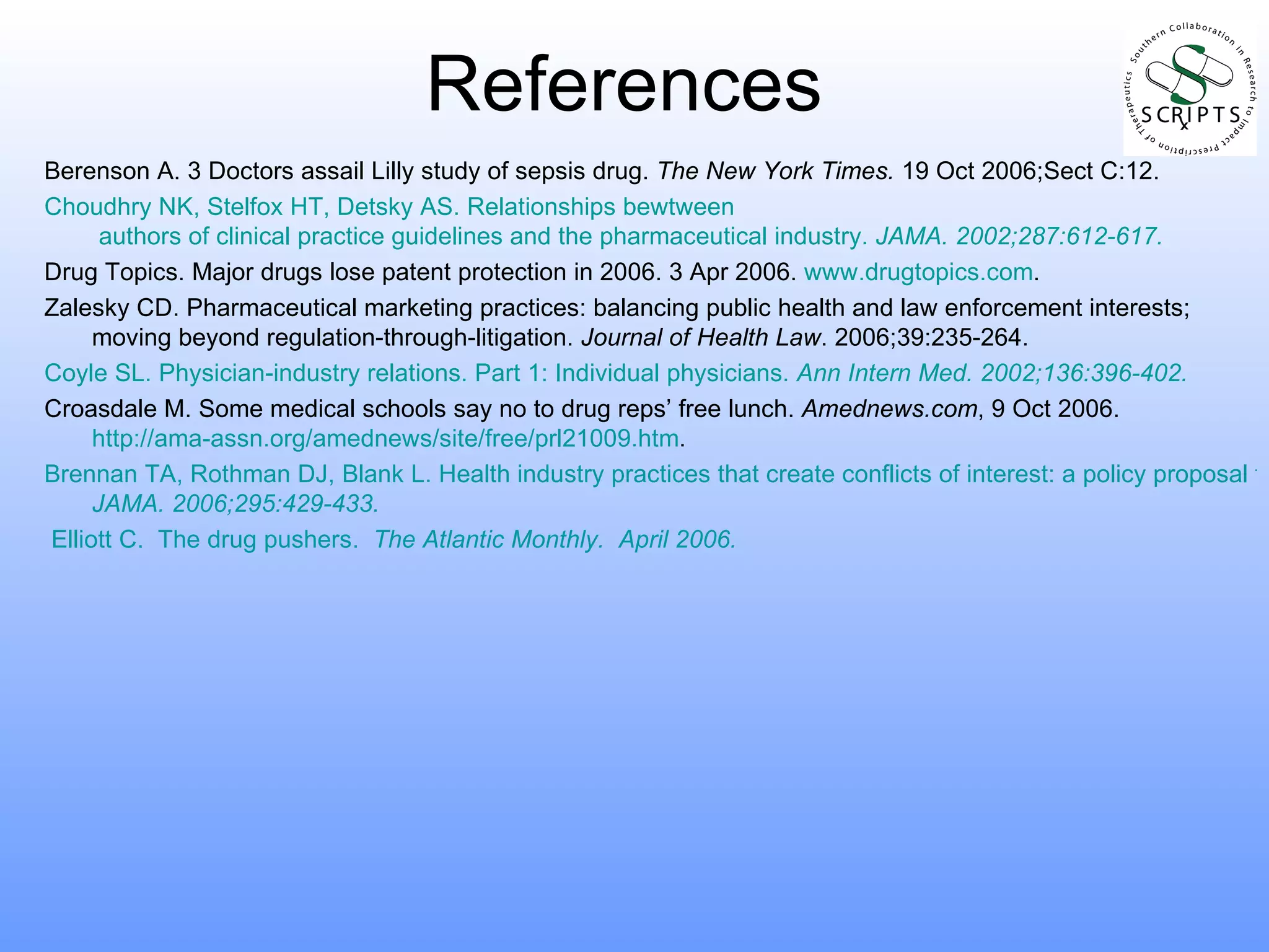 References Berenson A. 3 Doctors assail Lilly study of sepsis drug.  The New York Times.  19 Oct 2006;Sect C:12. Choudhry NK,  Stelfox  HT,  Detsky  AS. Relationships  bewtween  authors of clinical practice guidelines and the pharmaceutical industry.  JAMA . 2002;287:612-617. Drug Topics. Major drugs lose patent protection in 2006. 3 Apr 2006.  www.drugtopics.com . Zalesky CD. Pharmaceutical marketing practices: balancing public health and law enforcement interests; moving beyond regulation-through-litigation.  Journal of Health Law . 2006;39:235-264. Coyle SL. Physician-industry relations. Part 1: Individual physicians.  Ann Intern Med . 2002;136:396-402. Croasdale M. Some medical schools say no to drug reps’ free lunch.  Amednews.com , 9 Oct 2006.  http://ama-assn.org/amednews/site/free/prl21009.htm . Brennan TA, Rothman DJ, Blank L. Health industry practices that create conflicts of interest: a policy proposal for academic medical centers.  JAMA.  2006;295:429-433. Elliott C.  The drug pushers.   The Atlantic Monthly .  April 2006.  