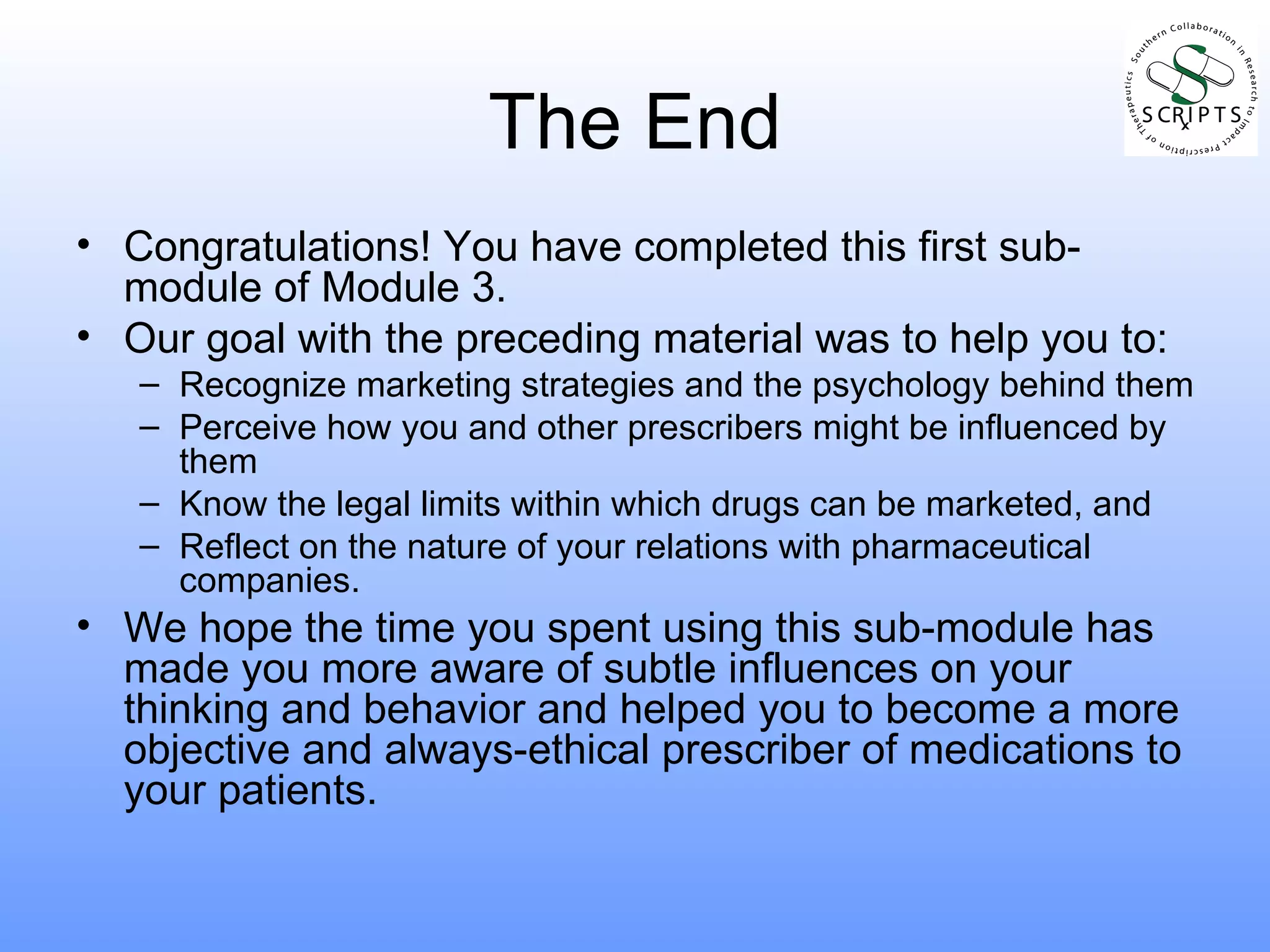 The End Congratulations! You have completed this first sub-module of Module 3. Our goal with the preceding material was to help you to: Recognize marketing strategies and the psychology behind them Perceive how you and other prescribers might be influenced by them Know the legal limits within which drugs can be marketed, and Reflect on the nature of your relations with pharmaceutical companies. We hope the time you spent using this sub-module has made you more aware of subtle influences on your thinking and behavior and helped you to become a more objective and always-ethical prescriber of medications to your patients. 