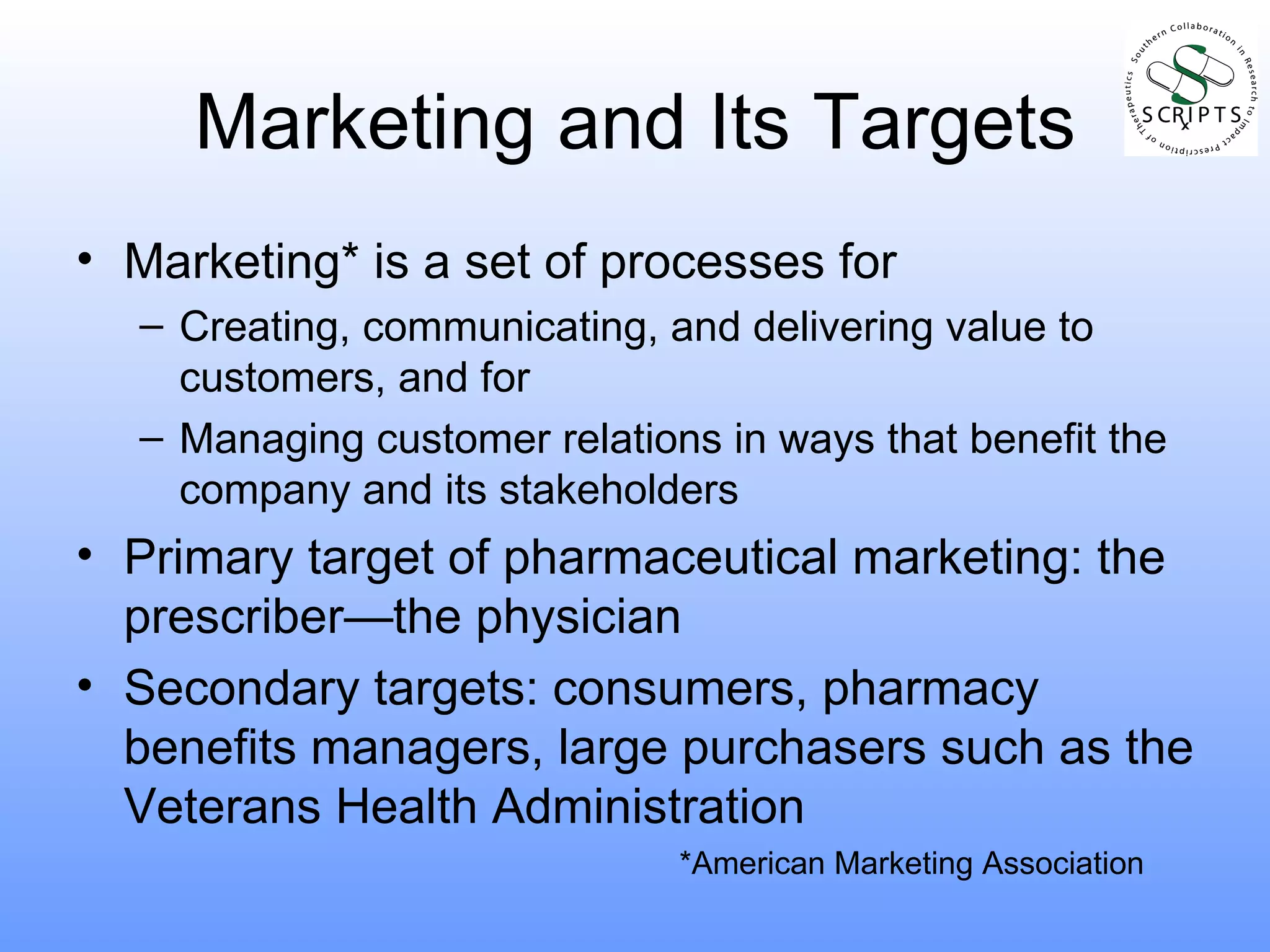 Marketing and Its Targets Marketing* is a set of processes for Creating, communicating, and delivering value to customers, and for Managing customer relations in ways that benefit the company and its stakeholders Primary target of pharmaceutical marketing: the prescriber—the physician Secondary targets: consumers, pharmacy benefits managers, large purchasers such as the Veterans Health Administration *American Marketing Association 