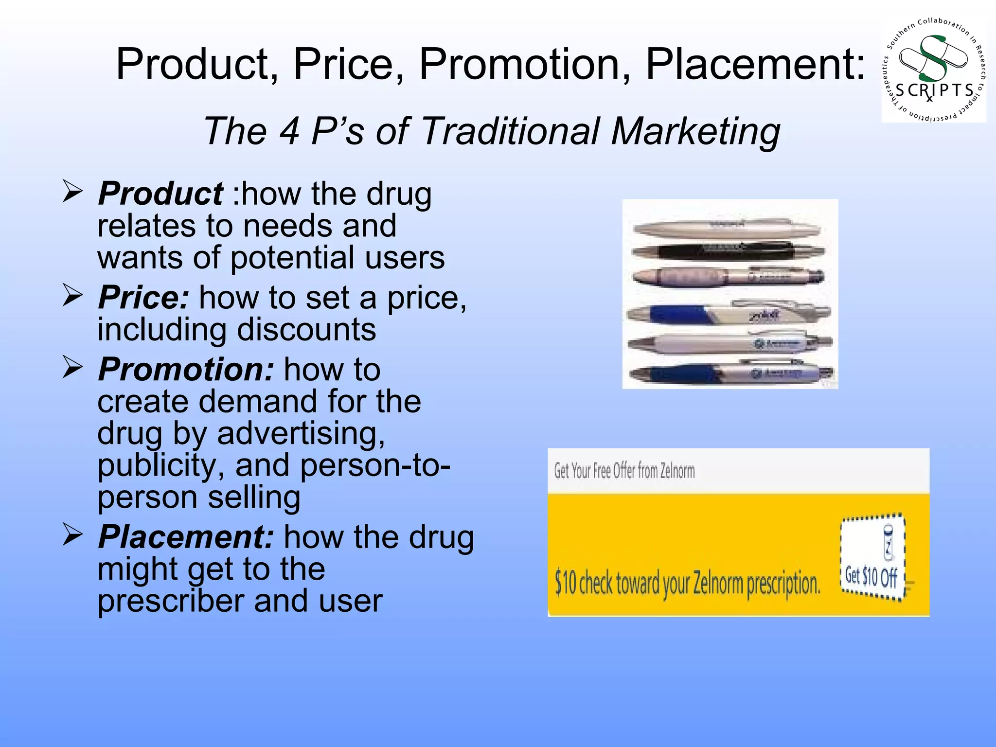 Product, Price, Promotion, Placement:   The 4 P’s of Traditional Marketing   Product  :how the drug relates to needs and wants of potential users Price:  how to set a price, including discounts Promotion:  how to create demand for the drug by advertising, publicity, and person-to-person selling Placement:  how the drug might get to the prescriber and user 