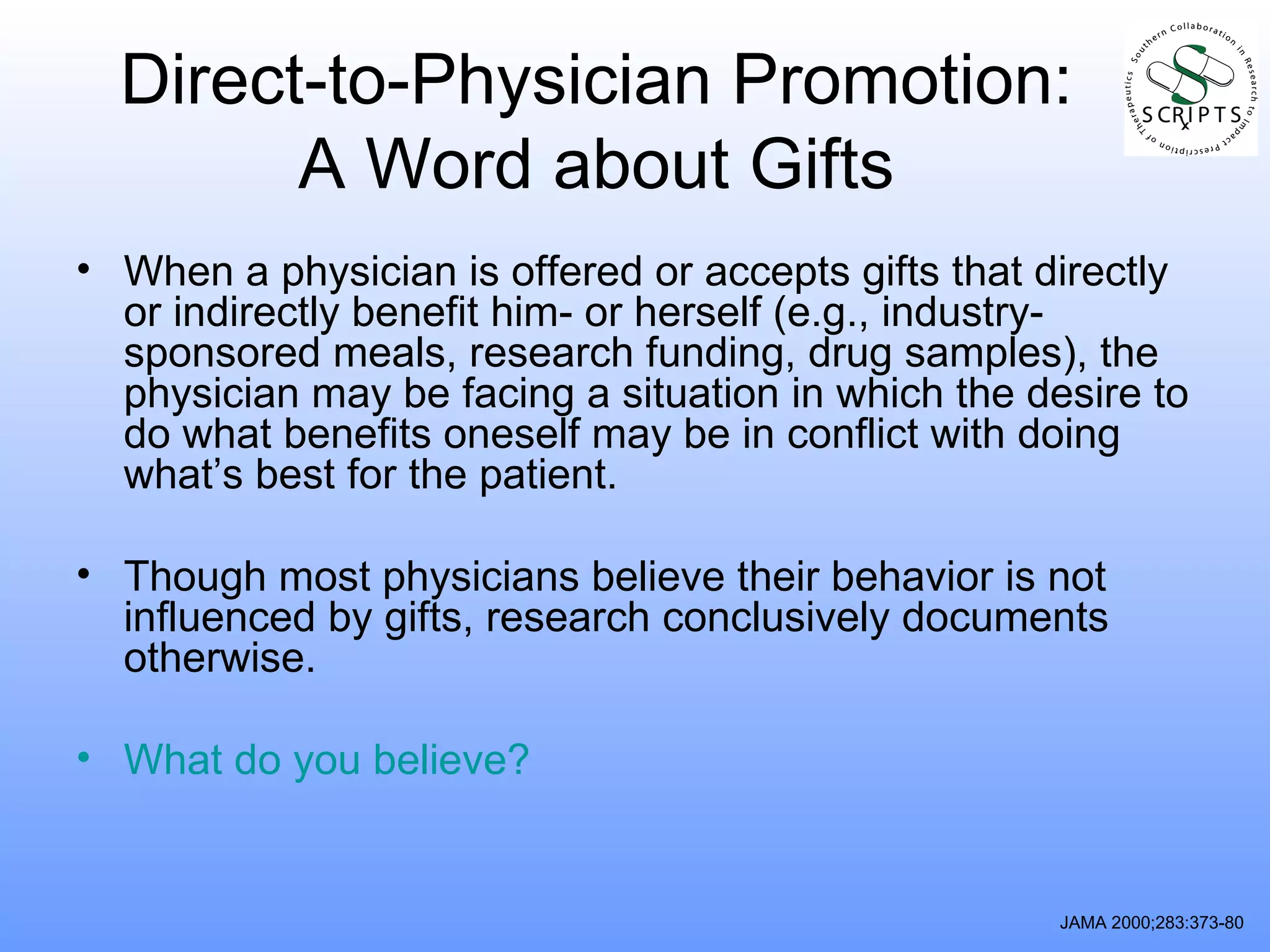 Direct-to-Physician Promotion: A Word about Gifts When a physician is offered or accepts gifts that directly or indirectly benefit him- or herself (e.g., industry-sponsored meals, research funding, drug samples), the physician may be facing a situation in which the desire to do what benefits oneself may be in conflict with doing what’s best for the patient.  Though most physicians believe their behavior is not influenced by gifts, research conclusively documents otherwise. What do you believe? JAMA 2000;283:373-80 
