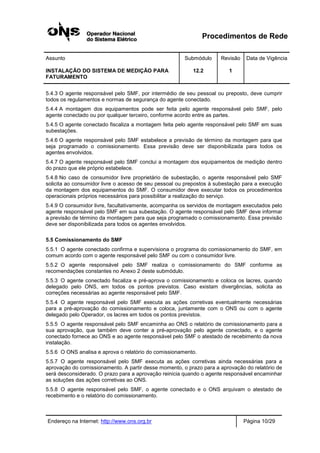 Procedimentos de Rede
Assunto Submódulo Revisão Data de Vigência
INSTALAÇÃO DO SISTEMA DE MEDIÇÃO PARA
FATURAMENTO
12.2 1
Endereço na Internet: http://www.ons.org.br Página 10/29
5.4.3 O agente responsável pelo SMF, por intermédio de seu pessoal ou preposto, deve cumprir
todos os regulamentos e normas de segurança do agente conectado.
5.4.4 A montagem dos equipamentos pode ser feita pelo agente responsável pelo SMF, pelo
agente conectado ou por qualquer terceiro, conforme acordo entre as partes.
5.4.5 O agente conectado fiscaliza a montagem feita pelo agente responsável pelo SMF em suas
subestações.
5.4.6 O agente responsável pelo SMF estabelece a previsão de término da montagem para que
seja programado o comissionamento. Essa previsão deve ser disponibilizada para todos os
agentes envolvidos.
5.4.7 O agente responsável pelo SMF conclui a montagem dos equipamentos de medição dentro
do prazo que ele próprio estabelece.
5.4.8 No caso de consumidor livre proprietário de subestação, o agente responsável pelo SMF
solicita ao consumidor livre o acesso de seu pessoal ou prepostos à subestação para a execução
da montagem dos equipamentos do SMF. O consumidor deve executar todos os procedimentos
operacionais próprios necessários para possibilitar a realização do serviço.
5.4.9 O consumidor livre, facultativamente, acompanha os servidos de montagem executados pelo
agente responsável pelo SMF em sua subestação. O agente responsável pelo SMF deve informar
a previsão de término da montagem para que seja programado o comissionamento. Essa previsão
deve ser disponibilizada para todos os agentes envolvidos.
5.5 Comissionamento do SMF
5.5.1 O agente conectado confirma e supervisiona o programa do comissionamento do SMF, em
comum acordo com o agente responsável pelo SMF ou com o consumidor livre.
5.5.2 O agente responsável pelo SMF realiza o comissionamento do SMF conforme as
recomendações constantes no Anexo 2 deste submódulo.
5.5.3 O agente conectado fiscaliza e pré-aprova o comissionamento e coloca os lacres, quando
delegado pelo ONS, em todos os pontos previstos. Caso existam divergências, solicita as
correções necessárias ao agente responsável pelo SMF.
5.5.4 O agente responsável pelo SMF executa as ações corretivas eventualmente necessárias
para a pré-aprovação do comissionamento e coloca, juntamente com o ONS ou com o agente
delegado pelo Operador, os lacres em todos os pontos previstos.
5.5.5 O agente responsável pelo SMF encaminha ao ONS o relatório de comissionamento para a
sua aprovação, que também deve conter a pré-aprovação pelo agente conectado, e o agente
conectado fornece ao ONS e ao agente responsável pelo SMF o atestado de recebimento da nova
instalação.
5.5.6 O ONS analisa e aprova o relatório do comissionamento.
5.5.7 O agente responsável pelo SMF executa as ações corretivas ainda necessárias para a
aprovação do comissionamento. A partir desse momento, o prazo para a aprovação do relatório de
será desconsiderado. O prazo para a aprovação reinicia quando o agente responsável encaminhar
as soluções das ações corretivas ao ONS.
5.5.8 O agente responsável pelo SMF, o agente conectado e o ONS arquivam o atestado de
recebimento e o relatório do comissionamento.
 