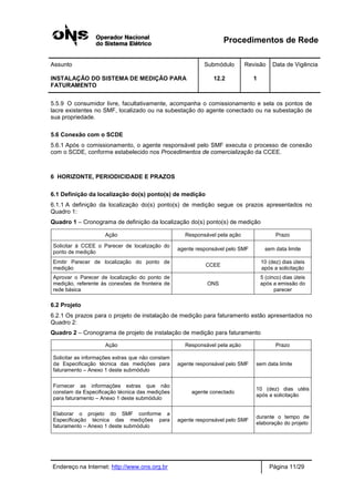Procedimentos de Rede
Assunto Submódulo Revisão Data de Vigência
INSTALAÇÃO DO SISTEMA DE MEDIÇÃO PARA
FATURAMENTO
12.2 1
Endereço na Internet: http://www.ons.org.br Página 11/29
5.5.9 O consumidor livre, facultativamente, acompanha o comissionamento e sela os pontos de
lacre existentes no SMF, localizado ou na subestação do agente conectado ou na subestação de
sua propriedade.
5.6 Conexão com o SCDE
5.6.1 Após o comissionamento, o agente responsável pelo SMF executa o processo de conexão
com o SCDE, conforme estabelecido nos Procedimentos de comercialização da CCEE.
6 HORIZONTE, PERIODICIDADE E PRAZOS
6.1 Definição da localização do(s) ponto(s) de medição
6.1.1 A definição da localização do(s) ponto(s) de medição segue os prazos apresentados no
Quadro 1:
Quadro 1 – Cronograma de definição da localização do(s) ponto(s) de medição
Ação Responsável pela ação Prazo
Solicitar à CCEE o Parecer de localização do
ponto de medição
agente responsável pelo SMF sem data limite
Emitir Parecer de localização do ponto de
medição
CCEE
10 (dez) dias úteis
após a solicitação
Aprovar o Parecer de localização do ponto de
medição, referente às conexões de fronteira de
rede básica
ONS
5 (cinco) dias úteis
após a emissão do
parecer
6.2 Projeto
6.2.1 Os prazos para o projeto de instalação de medição para faturamento estão apresentados no
Quadro 2:
Quadro 2 – Cronograma de projeto de instalação de medição para faturamento
Ação Responsável pela ação Prazo
Solicitar as informações extras que não constam
da Especificação técnica das medições para
faturamento – Anexo 1 deste submódulo
agente responsável pelo SMF sem data limite
Fornecer as informações extras que não
constam da Especificação técnica das medições
para faturamento – Anexo 1 deste submódulo
agente conectado
10 (dez) dias utéis
após a solicitação
Elaborar o projeto do SMF conforme a
Especificação técnica das medições para
faturamento – Anexo 1 deste submódulo
agente responsável pelo SMF
durante o tempo de
elaboração do projeto
 