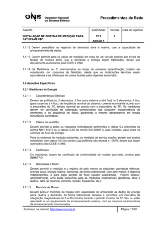 Procedimentos de Rede
Assunto Submódulo Revisão Data de Vigência
INSTALAÇÃO DE SISTEMA DE MEDIÇÃO PARA
FATURAMENTO
12.2
ANEXO 1
1
Endereço na Internet: http://www.ons.org.br Página 15/29
1.1.12 Devem possibilitar os registros de demanda ativa e reativa, com a capacidade de
armazenamento de dados.
1.1.13 Devem permitir para os casos de medição em mais de um circuito elétrico sob níveis de
tensão de mesma tarifa, que a demanda e energia sejam totalizadas, desde que
devidamente autorizados pela CCEE e ONS.
1.1.14 Os Medidores ou TI mencionados ao longo da presente especificação, podem ser
substituídos por conjuntos de Medição, desde que as implicações técnicas sejam
equivalentes e as diferenças de custos aceitas pelos Agentes envolvidos.
1.2 Aspectos Específicos
1.2.1 Medidores de Energia
1.2.1.1 Características Elétricas
Devem ser polifásicos, 2 elementos, 3 fios (para sistema a três fios) ou 3 elementos, 4 fios,
(para sistemas a 4 fios), de freqüência nominal do sistema, corrente nominal de acordo com
o secundário do TC, tensão nominal de acordo com o secundário do TP. Os medidores
devem ter certificado de calibração comprovando que possuem independência de
elementos e de seqüência de fases, garantindo o mesmo desempenho em ensaio
monofásico ou trifásico.
1.2.1.2 Classe de exatidão
Devem atender a todos os requisitos metrológicos pertinentes a classe 0,2 prescritos na
norma NBR 14519 ou a classe 0,2S da norma IEC-60687 e suas revisões, para todos os
sentidos de fluxo de energia.
Para os sistemas de medição existentes, ou medição de serviço auxiliar, podem ser aceitos
medidores com classe 0,5 nos pontos cuja potência não exceda a 10MW, desde que sejam
aprovados pela CCEE e ONS.
1.2.1.3 Certificado
Os medidores devem ter certificado de conformidade de modelo aprovado, emitido pelo
INMETRO.
1.2.1.4 Grandezas a Medir
Devem permitir a medição e o registro de pelo menos as seguintes grandezas elétricas:
energia ativa, energia reativa, demanda, de forma bidirecional, com pelo menos 4 registros
independentes, 2 para cada sentido de fluxo (quatro quadrantes). Podem possuir,
adicionalmente, uma saída específica para as medições instantâneas (potências ativa e
reativa, fator de potência, corrente, tensão, freqüência, etc.).
1.2.1.5 Memória de Massa
Devem possuir memória de massa com capacidade de armazenar os dados de energia
ativa, reativa e demanda, de forma bidirecional, tensões e correntes, em intervalos de
integração programáveis de 5 a 60 minutos durante o período mínimo de 32 dias, ou estar
associado a um equipamento de armazenamento externo, com as mesmas características
de armazenamento mencionadas.
 