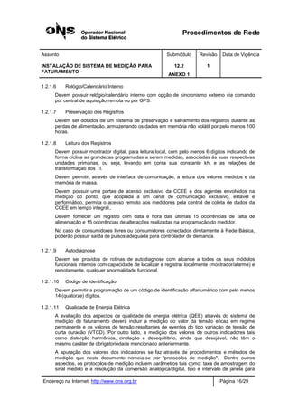 Procedimentos de Rede
Assunto Submódulo Revisão Data de Vigência
INSTALAÇÃO DE SISTEMA DE MEDIÇÃO PARA
FATURAMENTO
12.2
ANEXO 1
1
Endereço na Internet: http://www.ons.org.br Página 16/29
1.2.1.6 Relógio/Calendário Interno
Devem possuir relógio/calendário interno com opção de sincronismo externo via comando
por central de aquisição remota ou por GPS.
1.2.1.7 Preservação dos Registros
Devem ser dotados de um sistema de preservação e salvamento dos registros durante as
perdas de alimentação, armazenando os dados em memória não volátil por pelo menos 100
horas.
1.2.1.8 Leitura dos Registros
Devem possuir mostrador digital, para leitura local, com pelo menos 6 dígitos indicando de
forma cíclica as grandezas programadas a serem medidas, associadas às suas respectivas
unidades primárias, ou seja, levando em conta sua constante kh, e as relações de
transformação dos TI.
Devem permitir, através de interface de comunicação, a leitura dos valores medidos e da
memória de massa.
Devem possuir uma portas de acesso exclusivo da CCEE e dos agentes envolvidos na
medição do ponto, que acoplada a um canal de comunicação exclusivo, estável e
performático, permita o acesso remoto aos medidores pela central de coleta de dados da
CCEE em tempo integral.,
Devem fornecer um registro com data e hora das últimas 15 ocorrências de falta de
alimentação e 15 ocorrências de alterações realizadas na programação do medidor.
No caso de consumidores livres ou consumidores conectados diretamente à Rede Básica,
poderão possuir saída de pulsos adequada para controlador de demanda.
1.2.1.9 Autodiagnose
Devem ser providos de rotinas de autodiagnose com alcance a todos os seus módulos
funcionais internos com capacidade de localizar e registrar localmente (mostrador/alarme) e
remotamente, qualquer anormalidade funcional.
1.2.1.10 Código de Identificação
Devem permitir a programação de um código de identificação alfanumérico com pelo menos
14 (quatorze) dígitos.
1.2.1.11 Qualidade de Energia Elétrica
A avaliação dos aspectos de qualidade de energia elétrica (QEE) através do sistema de
medição de faturamento deverá incluir a medição do valor da tensão eficaz em regime
permanente e os valores de tensão resultantes de eventos do tipo variação de tensão de
curta duração (VTCD). Por outro lado, a medição dos valores de outros indicadores tais
como distorção harmônica, cintilação e desequilíbrio, ainda que desejável, não têm o
mesmo caráter de obrigatoriedade mencionado anteriormente.
A apuração dos valores dos indicadores se faz através de procedimentos e métodos de
medição que neste documento nomeia-se por "protocolos de medição". Dentre outros
aspectos, os protocolos de medição incluem parâmetros tais como: taxa de amostragem do
sinal medido e a resolução da conversão analógica/digital, tipo e intervalo de janela para
 