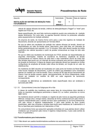 Procedimentos de Rede
Assunto Submódulo Revisão Data de Vigência
INSTALAÇÃO DE SISTEMA DE MEDIÇÃO PARA
FATURAMENTO
12.2
ANEXO 1
1
Endereço na Internet: http://www.ons.org.br Página 17/29
cálculo de valores eficazes de tensão, critérios de detecção/disparo ("trigger") e “reset” para
registro de VTCD, etc.
Nesta especificação não será feita nenhuma exigência quanto aos protocolos de medição
destes fenômenos. Por outro lado, os agentes deverão informar os protocolos utilizados
pelos equipamentos de medição adotados.
Os arquivos de saída, da mesma forma como para o caso dos registros da medição de
faturamento, deverão ser apresentados em formato ASCII.
No que se refere aos resultados de medição dos valores eficazes da tensão, deverá ser
disponibilizado um valor da tensão eficaz, fase-neutro, para cada fase, em intervalos de
tempo parametrizáveis (por exemplo, 5 ou 10 minutos). Este valor deverá resultar da média
quadrática dos valores apurados a partir de janelas consecutivas ao longo de todo este
intervalo.
No que se refere aos resultados de monitoração de VTCD, deverão ser disponibilizadas as
seguintes informações: instante de ocorrência do fenômeno, amplitude da tensão
correspondente ao máximo desvio de cada fase e valor instantâneo (forma de onda) das
três tensões fase-neutro por um intervalo de tempo suficiente para permitir a determinação
da duração do fenômeno. A lógica de disparo para detecção deverá ser baseada em limites
configuráveis de amplitude de tensão (valor eficaz da tensão), em função de um valor de
referência fixo.
Os medidores de QEE deverão ser localizados em cada ponto de fronteira da Rede Básica
onde houver medição de faturamento, a partir do critério que estabelece como necessário
apenas um medidor por nível de tensão. Caso o arranjo da SE seja tal que barramentos de
mesmo nível de tensão possam operar, permanentemente, de forma independente, então
deverá ser instalado um medidor de QEE em cada segmento de barramento
correspondente.
A avaliação de alternativas ao estabelecido nesta especificação deve ser analisada e
aprovada pelo ONS.
1.2.1.12 Consumidores Livres dos Subgrupos A4 e A3a
A classe de exatidão dos medidores para esses tipos de consumidores deve atender a
todos os requisitos metrológicos pertinentes a classe 0,5, ou melhor, prescritos na norma
NBR 14519.
Os medidores devem permitir a medição e o registro de pelo menos as seguintes grandezas
elétricas: energia ativa, energia reativa, demanda de forma unidirecional com pelo menos 2
registros independentes para o sentido de fluxo (dois quadrantes) ou de forma bidirecional,
com pelo menos 4 registros independentes, 2 para cada sentido de fluxo (quatro
quadrantes), além das correntes e tensões fase-neutro para medidores de 3 elementos a 4
fios ou fase-fase para medidores de 2 elementos a 3 fios.
Os consumidores livres que possuírem gerações embutidas em suas plantas devem utilizar
medidores que armazenem pelo menos 4 registros independentes, 2 para cada sentido de
fluxo ( 4 quadrantes ).
1.2.2 Transformadores para Instrumentos
1.2.2.1 Não devem ser usados transformadores auxiliares nos secundários dos TI.
 