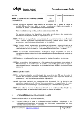 Procedimentos de Rede
Assunto Submódulo Revisão Data de Vigência
INSTALAÇÃO DE SISTEMA DE MEDIÇÃO PARA
FATURAMENTO
12.2
ANEXO 1
1
Endereço na Internet: http://www.ons.org.br Página 18/29
1.2.2.2 Os secundários exclusivos para medição de faturamento dos TI devem ter classe de
exatidão 0,3 ou melhor, para todas as cargas, e para todas as relações, consideradas as
condições de projeto, e para a freqüência nominal do sistema.
Para medição de serviço auxiliar, aceita-se a classe de exatidão 0,6.
No caso de medidores e/ou dispositivos alimentados através de um dos enrolamentos
secundários, isto deve ser previsto na especificação do TP.
1.2.2.3 Os TC devem ser especificados para uma corrente secundária nominal em conformidade
com a corrente especificada pelo fabricante do medidor. O fator térmico deverá ser o
previsto para requisito do sistema ou situação de contingência.
1.2.2.4 Os TI devem possuir enrolamentos secundários exclusivos para o sistema de medição de
faturamento. As caixas de terminais devem ter dispositivos que permitam lacrar os pontos
de acesso aos circuitos de medição. Exceções serão analisadas pela CCEE e ONS.
1.2.2.5 Os TC devem ter preferencialmente a mudança de relação no primário. No caso de
mudança de relação no secundário, este deverá apresentar a mesma exatidão em todas as
relações.
1.2.2.6 Não devem ser utilizados fusíveis nos secundários dos transformadores de potencial.
1.2.2.7 Para consumidores dos Subgrupos A4 e A3a, os secundários exclusivos para medição de
faturamento dos TI devem ter classe de exatidão 0,6 ou melhor, para todas as cargas, e
para todas as relações, consideradas as condições de projeto, e para a freqüência nominal
do sistema.
1.2.3 Cabeação Secundária
1.2.3.1 Os condutores utilizados para interligação dos secundários dos TC aos elementos de
corrente dos medidores devem ser especificados de modo que a carga total imposta não
seja superior a uma das cargas padronizadas dos mesmos.
1.2.3.2 Os condutores utilizados para interligação dos secundários dos TP indutivos e/ou
capacitivos aos elementos de potencial dos medidores devem ser especificados de modo a
não introduzir um erro na medição superior a 0,05% para Fator de Potência igual a 0,8.
1.2.3.3 O cabo utilizado deve ser multicondutor blindado e os condutores não utilizados e a
blindagem devem ser aterrados juntos ao painel ou cubículo de medição.
2. INFORMAÇÕES BÁSICAS RELATIVAS AO PROJETO
Devem possuir pelo menos os seguintes itens abaixo.
2.1 - Esquema unifilar da SE, onde se localizará a medição, mostrando a posição dos TI, sua
interligação aos instrumentos de medição, bem como suas características, tais como
exatidão, relações, fator térmico e constantes.
 