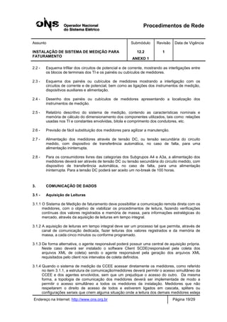 Procedimentos de Rede
Assunto Submódulo Revisão Data de Vigência
INSTALAÇÃO DE SISTEMA DE MEDIÇÃO PARA
FATURAMENTO
12.2
ANEXO 1
1
Endereço na Internet: http://www.ons.org.br Página 19/29
2.2 - Esquema trifilar dos circuitos de potencial e de corrente, mostrando as interligações entre
os blocos de terminais dos TI e os painéis ou cubículos de medidores.
2.3 - Esquema dos painéis ou cubículos de medidores mostrando a interligação com os
circuitos de corrente e de potencial, bem como as ligações dos instrumentos de medição,
dispositivos auxiliares e alimentação.
2.4 - Desenho dos painéis ou cubículos de medidores apresentando a localização dos
instrumentos de medição.
2.5 - Relatório descritivo do sistema de medição, contendo as características nominais e
memória de cálculo do dimensionamento dos componentes utilizados, tais como: relações
usadas nos TI e constantes envolvidas, bitola e comprimento dos condutores, etc.
2.6 - Previsão de fácil substituição dos medidores para agilizar a manutenção.
2.7 - Alimentação dos medidores através de tensão DC, ou tensão secundária do circuito
medido, com dispositivo de transferência automática, no caso de falta, para uma
alimentação ininterrupta.
2.8 - Para os consumidores livres das categorias dos Subgrupos A4 e A3a, a alimentação dos
medidores deverá ser através de tensão DC ou tensão secundária do circuito medido, com
dispositivo de transferência automática, no caso de falta, para uma alimentação
ininterrupta. Para a tensão DC poderá ser aceito um no-break de 100 horas.
3. COMUNICAÇÃO DE DADOS
3.1 - Aquisição de Leituras
3.1.1 O Sistema de Medição de faturamento deve possibilitar a comunicação remota direta com os
medidores, com o objetivo de viabilizar os procedimentos de leitura, fazendo verificações
contínuas dos valores registrados e memória de massa, para informações estratégicas do
mercado, através da aquisição de leituras em tempo integral.
3.1.2 A aquisição de leituras em tempo integral deve ser um processo tal que permita, através de
canal de comunicação dedicada, fazer leituras dos valores registrados e da memória de
massa, a cada cinco minutos ou conforme programado.
3.1.3 De forma alternativa, o agente responsável poderá possuir uma central de aquisição própria.
Neste caso deverá ser instalado o software Client SCDE(responsável pela coleta dos
arquivos XML de coleta) sendo o agente responsável pela geração dos arquivos XML
requisitados pelo client nos intervalos de coleta definidos.
3.1.4 Quando o sistema de medição da CCEE acessar diretamente os medidores, como referido
no item 3.1.1, a estrutura de comunicação/medidores deverá permitir o acesso simultâneo da
CCEE e dos agentes envolvidos, sem que um prejudique o acesso do outro. Da mesma
forma, a topologia de comunicação dos medidores deverá ser implementada de modo a
permitir o acesso simultâneo a todos os medidores da instalação. Medidores que não
respeitarem o direito de acesso de todos e estiverem ligados em cascata, spliters ou
configurações seriais que criem alguma situação onde a leitura dos demais medidores esteja
 