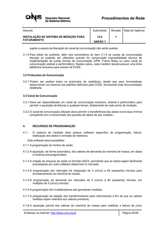 Procedimentos de Rede
Assunto Submódulo Revisão Data de Vigência
INSTALAÇÃO DE SISTEMA DE MEDIÇÃO PARA
FATURAMENTO
12.2
ANEXO 1
1
Endereço na Internet: http://www.ons.org.br Página 20/29
sujeita a espera de liberação do canal de comunicação não serão aceitos.
3.1.5 Para efeito de auditoria, além dos comentários do item 3.1.4 os canais de comunicação
discada só poderão ser utilizados quando for comprovada impossibilidade técnica de
implementação de outras formas de comunicação (VPN, Frame Relay ou outro canal de
comunicação estável e performático). Nestes casos, cada medidor deverá possuir uma linha
telefônica exclusiva para acesso da CCEE.
3.2 Protocolos de Comunicação
3.2.1 Podem ser aceitos todos os protocolos de medidores, desde que seus fornecedores
desenvolvam os mesmos nos padrões definidos pela CCEE, fornecendo toda documentação
detalhada.
3.3 Canal de Comunicação
3.3.1 Deve ser disponibilizado um canal de comunicação exclusivo, estável e performático para
permitir a aquisição de leituras a qualquer tempo, diretamente de cada ponto de medição.
3.3.2 O canal de comunicação utilizado deve permitir a transferência dos dados numa taxa mínima
compatível com a transmissão dos pacotes de dados de seu medidor..
4. RECURSOS DE PROGRAMAÇÃO
4.1 - O sistema de medição deve possuir software específico de programação, leitura,
totalização dos dados e emissão de relatórios.
Este software deve possibilitar:
4.1.1 A programação do horário de verão;
4.1.2 A aquisição, de forma automática, dos valores de demanda da memória de massa, em datas
e horários pré-programados;
4.1.3 A criação de arquivos de saída no formato ASCII, permitindo que os dados sejam facilmente
processados por outro software disponível no mercado;
4.1.4 A programação dos intervalos de integração de 5 (cinco) a 60 (sessenta) minutos para
armazenamento na memória de massa;
4.1.5 A programação da demanda em intervalos de 5 (cinco) a 60 (sessenta) minutos, em
múltiplos de 5 (cinco) minutos;
4.1.6 A programação dos multiplicadores das grandezas medidas;
4.1.7 A programação da relação dos transformadores para instrumentos a fim de que os valores
medidos sejam referidos aos valores primários;
4.1.8 A aquisição parcial dos valores da memória de massa para viabilizar a leitura de cinco
 