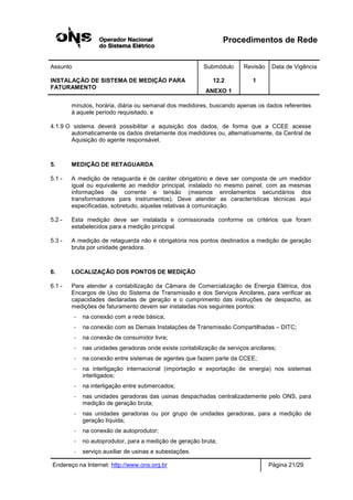 Procedimentos de Rede
Assunto Submódulo Revisão Data de Vigência
INSTALAÇÃO DE SISTEMA DE MEDIÇÃO PARA
FATURAMENTO
12.2
ANEXO 1
1
Endereço na Internet: http://www.ons.org.br Página 21/29
minutos, horária, diária ou semanal dos medidores, buscando apenas os dados referentes
à aquele período requisitado, e
4.1.9 O sistema deverá possibilitar a aquisição dos dados, de forma que a CCEE acesse
automaticamente os dados diretamente dos medidores ou, alternativamente, da Central de
Aquisição do agente responsável.
5. MEDIÇÃO DE RETAGUARDA
5.1 - A medição de retaguarda é de caráter obrigatório e deve ser composta de um medidor
igual ou equivalente ao medidor principal, instalado no mesmo painel, com as mesmas
informações de corrente e tensão (mesmos enrolamentos secundários dos
transformadores para instrumentos). Deve atender as características técnicas aqui
especificadas, sobretudo, aquelas relativas à comunicação.
5.2 - Esta medição deve ser instalada e comissionada conforme os critérios que foram
estabelecidos para a medição principal.
5.3 - A medição de retaguarda não é obrigatória nos pontos destinados a medição de geração
bruta por unidade geradora.
6. LOCALIZAÇÃO DOS PONTOS DE MEDIÇÃO
6.1 - Para atender a contabilização da Câmara de Comercialização de Energia Elétrica, dos
Encargos de Uso do Sistema de Transmissão e dos Serviços Ancilares, para verificar as
capacidades declaradas de geração e o cumprimento das instruções de despacho, as
medições de faturamento devem ser instaladas nos seguintes pontos:
- na conexão com a rede básica;
- na conexão com as Demais Instalações de Transmissão Compartilhadas – DITC;
- na conexão de consumidor livre;
- nas unidades geradoras onde existe contabilização de serviços ancilares;
- na conexão entre sistemas de agentes que fazem parte da CCEE;
- na interligação internacional (importação e exportação de energia) nos sistemas
interligados;
- na interligação entre submercados;
- nas unidades geradoras das usinas despachadas centralizadamente pelo ONS, para
medição de geração bruta;
- nas unidades geradoras ou por grupo de unidades geradoras, para a medição de
geração líquida;
- na conexão de autoprodutor;
- no autoprodutor, para a medição de geração bruta;
- serviço auxiliar de usinas e subestações.
 