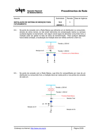 Procedimentos de Rede
Assunto Submódulo Revisão Data de Vigência
INSTALAÇÃO DE SISTEMA DE MEDIÇÃO PARA
FATURAMENTO
12.2
ANEXO 1
1
Endereço na Internet: http://www.ons.org.br Página 23/29
6.4 - No ponto de conexão com a Rede Básica que alimenta um só distribuidor ou consumidor,
através de vários ramais, se não existir elementos de compensação reativa ou serviços
auxiliares ligados no barramento, nem algum ramal capaz de alimentar consumidor livre, a
medição pode ser global no lado de baixa da transformação. Para qualquer alteração
futura desta condição, a localização da medição deve ser refeita conforme o item 6.3.
6.5 - No ponto de conexão com a Rede Básica, cuja linha for compartilhada por mais de um
distribuidor ou consumidor livre, a medição deve ser neste ponto e nos pontos de conexão
de cada um.
Medição de Dn
Medição de D1
Fronteira Rede Básica
Tensão ≥ 230 kV
Tensão < 230 kV
D1
Dn
Medição Total
Medição de D
D D
Tensão ≥ 230 kV
Tensão < 230 kV
Fronteira com a Rede Básica
 