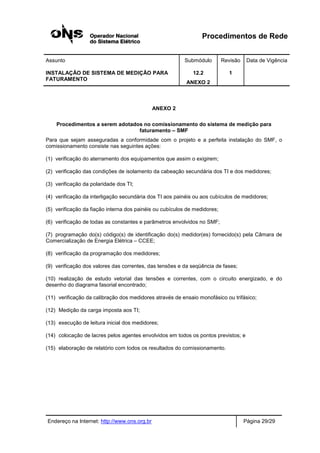 Procedimentos de Rede
Assunto Submódulo Revisão Data de Vigência
INSTALAÇÃO DE SISTEMA DE MEDIÇÃO PARA
FATURAMENTO
12.2
ANEXO 2
1
Endereço na Internet: http://www.ons.org.br Página 29/29
ANEXO 2
Procedimentos a serem adotados no comissionamento do sistema de medição para
faturamento – SMF
Para que sejam asseguradas a conformidade com o projeto e a perfeita instalação do SMF, o
comissionamento consiste nas seguintes ações:
(1) verificação do aterramento dos equipamentos que assim o exigirem;
(2) verificação das condições de isolamento da cabeação secundária dos TI e dos medidores;
(3) verificação da polaridade dos TI;
(4) verificação da interligação secundária dos TI aos painéis ou aos cubículos de medidores;
(5) verificação da fiação interna dos painéis ou cubículos de medidores;
(6) verificação de todas as constantes e parâmetros envolvidos no SMF;
(7) programação do(s) código(s) de identificação do(s) medidor(es) fornecido(s) pela Câmara de
Comercialização de Energia Elétrica – CCEE;
(8) verificação da programação dos medidores;
(9) verificação dos valores das correntes, das tensões e da seqüência de fases;
(10) realização de estudo vetorial das tensões e correntes, com o circuito energizado, e do
desenho do diagrama fasorial encontrado;
(11) verificação da calibração dos medidores através de ensaio monofásico ou trifásico;
(12) Medição da carga imposta aos TI;
(13) execução de leitura inicial dos medidores;
(14) colocação de lacres pelos agentes envolvidos em todos os pontos previstos; e
(15) elaboração de relatório com todos os resultados do comissionamento.
 