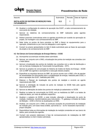 Procedimentos de Rede
Assunto Submódulo Revisão Data de Vigência
INSTALAÇÃO DO SISTEMA DE MEDIÇÃO PARA
FATURAMENTO
12.2 1
Endereço na Internet: http://www.ons.org.br Página 4/29
(h) Atualizar a configuração do sistema de apuração dos EUST, a cada comissionamento de
novo ponto de medição.
(i) Aprovar os relatórios de comissionamentos do SMF realizados pelos agentes
responsáveis.
(j) Arbitrar possíveis controvérsias entre os agentes envolvidos por ocasião da aprovação do
projeto, da montagem e do comissionamento do SMF.
(k) Selar todos os pontos de lacre previstos no SMF e liberar os equipamentos para a
operação, diretamente ou por meio de delegação a outro agente.
(l) Cumprir os prazos apresentados no item 6 deste submódulo para as fases de aprovação
de projeto e de comissionamento do SMF.
4.2 Da Câmara de Comercialização de Energia Elétrica – CCEE
(a) Acompanhar as eventuais revisões deste submódulo.
(b) Aprovar, em conjunto com o ONS, a localização dos pontos de medição nas conexões com
a rede básica.
(c) Aprovar a localização dos pontos de medição nas conexões com a rede de distribuição e
com as Demais Instalações de Transmissão Compartilhadas – DITC.
(d) Aprovar os projetos de comunicação do Sistema de Coleta de Dados de Energia – SCDE
com os SMF dos agentes e acompanhar a execução desses projetos.
(e) Especificar os requisitos técnicos do SMF, de comum acordo com o ONS, a fim de atender
às necessidades de informações para a contabilização de energia, realizada pela CCEE, e
para a apuração dos EUST, realizada pelo ONS.
(f) Elaborar o Parecer de localização dos pontos de medição e enviá-lo ao agente
responsável pelo SMF.
(g) Aprovar a solicitação de inclusão de ponto de medição no SCDE feita pelo agente
responsável pelo SMF.
(h) Aprovar as alterações de dados dos pontos de medição já cadastrados no SCDE.
(i) Realizar os testes de comunicação da CCEE com os medidores do SMF e os testes de
coleta de dados, por meio de aplicativo específico.
(j) Atualizar o cadastro do SCDE, a cada inclusão, alteração e desativação de ponto de
medição, medidores, transformadores para instrumento – TI, gateway e Unidade de Coleta
de Medição – UCM e informar as atualizações ao ONS.
(k) Analisar, em conjunto com o ONS, as eventuais exceções de procedimento de instalação
de medição para, com base nessa análise, aprová-las ou – se for necessário reprová-las –
propor soluções.
(l) Disponibilizar todas as informações de instalação de medição constantes em seu banco de
dados, para consulta dos agentes.
(m) Cumprir o(s) prazo(s) relativos(s) à fase de comissionamento de instalações de SMF
apresentado(s) no item 6 deste submódulo.
 