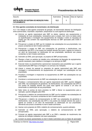 Procedimentos de Rede
Assunto Submódulo Revisão Data de Vigência
INSTALAÇÃO DO SISTEMA DE MEDIÇÃO PARA
FATURAMENTO
12.2 1
Endereço na Internet: http://www.ons.org.br Página 5/29
4.3 Dos agentes conectados de transmissão e de distribuição
4.3.1 Em relação a cada agente conectante de geração, de transmissão detentor de interligação
entre submercados, importador, exportador, autoprodutor ou outro agente de distribuição:
(a) Informar ao agente responsável pelo SMF os dados, relativos aos equipamentos e
instalações de suas subestações, necessários para o projeto, bem como os dados sobre
as especificações e montagem dos equipamentos de medição e sobre os requisitos de
projeto que não constem nas especificações técnicas do SMF aprovadas pela CCEE e
pelo ONS.
(b) Pré-aprovar o projeto do SMF que for instalado nas subestações de sua propriedade, nos
prazos constantes do item 6 deste submódulo.
(c) Pré-aprovar o projeto do SMF nas subestações de geradores e distribuidores, nas
subestações das DITC e nos postos de medição através dos quais o agente se conecta a
um ativo de transmissão ou distribuição de sua propriedade, atendendo aos prazos
constantes no item 6 deste submódulo.
(d) Submeter ao ONS, para aprovação, os projetos do SMF pré-aprovados.
(e) Planejar e fazer os pedidos de trabalho e/ou solicitações de liberação de equipamentos,
quando necessário, para viabilizar a montagem e os serviços do SMF.
(f) Executar todos os procedimentos operacionais necessários para possibilitar que o agente
responsável pelo SMF faça a montagem e os serviços nas medições.
(g) Liberar o acesso de pessoal ou prepostos do agente responsável pelo SMF para
montagem e comissionamento de equipamentos de medição nas subestações de sua
propriedade.
(h) Fiscalizar a montagem e inspecionar os equipamentos do SMF nas subestações de sua
propriedade.
(i) Coordenar o comissionamento do SMF nas subestações de sua propriedade.
(j) Fiscalizar o comissionamento feito por agente responsável pelo SMF, quando delegado
pelo ONS, nas subestações de geradores, de distribuidores, nas subestações das DITC e
nos postos de medição através dos quais esse agente se conecte a um ativo de
transmissão ou distribuição de sua propriedade.
(k) Selar todos os pontos de lacre previstos no SMF e liberar os equipamentos para a
operação, quando delegado pelo ONS.
(l) Pré-aprovar o relatório de comissionamento do SMF que for instalado nas subestações de
sua propriedade, nos prazos constantes do item 6 deste submódulo.
(m) Pré-aprovar o relatório de comissionamento do SMF nas subestações de geradores e
distribuidores, nas subestações das DITC e nos postos de medição através dos quais o
agente se conecta a um ativo de transmissão ou distribuição de sua propriedade,
atendendo aos prazos constantes no item 6 deste submódulo.
(n) Assinar como preposto do ONS o relatório de comissionamento, quando solicitado.
(o) Submeter ao ONS, para aprovação, o relatório de comissionamento do SMF
pré-aprovados.
(p) Fornecer ao agente responsável pelo SMF e ao ONS o atestado de recebimento dos
sistemas de medição instalados nas suas subestações.
(q) Cumprir os prazos apresentados no item 6 deste submódulo para as fases de aprovação
 