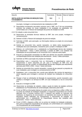 Procedimentos de Rede
Assunto Submódulo Revisão Data de Vigência
INSTALAÇÃO DO SISTEMA DE MEDIÇÃO PARA
FATURAMENTO
12.2 1
Endereço na Internet: http://www.ons.org.br Página 6/29
de projeto, montagem e comissionamento das instalações do SMF.
(r) Disponibilizar enrolamento secundário exclusivo para o SMF, nos TI de sua propriedade
previstos nos projetos de novas instalações e de ampliação de subestação, em
conformidade com o Parecer de localização dos pontos de medição da CCEE.
4.3.2 Em relação a cada consumidor livre:
(a) Desenvolver as atividades técnicas relativas ao SMF, tais como projeto, montagem e
comissionamento.
(b) Solicitar à CCEE o Parecer de localização de ponto de medição.
(c) Submeter à CCEE, para aprovação, as informações relativas ao projeto de comunicação
com o SCDE.
(d) Solicitar ao consumidor livre, quando necessário, os dados sobre equipamentos e
instalações das suas subestações, necessários para o projeto e instalação do SMF.
(e) Elaborar, em conformidade com o estabelecido na Especificação técnica das medições
para faturamento – Anexo 1 deste submódulo, o projeto do SMF a ser instalado nas
subestações de sua propriedade ou do consumidor livre, e executar esse projeto.
(f) Executar as adequações necessárias nos SMF para atender aos requisitos estabelecidos
na Especificação técnica das medições para faturamento – Anexo 1 deste submódulo.
(g) Submeter ao ONS a aprovação dos projetos de medição.
(h) Disponibilizar para o consumidor livre as informações e especificações sobre os
equipamentos a serem adquiridos por ele, para a montagem do SMF e/ou dos
equipamentos que não constam na Especificação técnica das medições para faturamento
aprovada pela CCEE e ONS – Anexo 1 deste submódulo.
(i) Solicitar ao consumidor livre, quando necessário, o acesso de seu pessoal ou prepostos às
suas instalações, para montagem ou comissionamento do SMF.
(j) Estabelecer, com o consumidor livre, acordo para definição das normas de segurança a
serem seguidas para montagem e serviços de medição nas instalações do consumidor
livre.
(k) Planejar e fazer as solicitações de liberação de equipamentos, quando necessário, para
viabilizar a montagem e os serviços do SMF, em suas instalações ou nas do consumidor
livre.
(l) Executar a montagem do SMF.
(m) Desenvolver as atividades de cadastro, coleta e ajuste de dados de medição conforme
estabelecido nos Procedimentos de comercialização, elaborados pela CCEE.
(n) Enviar ao ONS as informações básicas do projeto como os diagramas unifilar e trifilar com
os pontos de medição da instalação sinalizados; os diagramas esquemáticos de corrente
alternada (CA) e corrente contínua (CC); o desenho dos painéis ou cubículos dos
medidores, os diagramas de comunicação e os resultados dos ensaios de fábrica ou de
laboratório próprio realizados nos equipamentos e instrumentos de medição, em
conformidade com o estabelecido na Especificação técnica das medições para
faturamento – Anexo 1 deste submódulo.
(o) Enviar à CCEE o diagrama unifilar com os pontos de medição da instalação sinalizados,
bem como os diagramas esquemáticos de operação, em conformidade com o estabelecido
nos Procedimentos de comercialização.
 