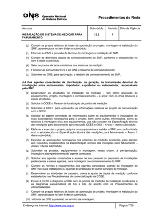 Procedimentos de Rede
Assunto Submódulo Revisão Data de Vigência
INSTALAÇÃO DO SISTEMA DE MEDIÇÃO PARA
FATURAMENTO
12.2 1
Endereço na Internet: http://www.ons.org.br Página 7/29
(p) Cumprir os prazos relativos às fases de aprovação de projeto, montagem e instalação do
SMF, apresentados no item 6 deste submódulo.
(q) Informar ao ONS a previsão de término da montagem e instalação do SMF.
(r) Cumprir as diferentes etapas do comissionamento do SMF, conforme o estabelecido no
item 6 deste submódulo.
(s) Selar os pontos de lacre existentes nos sistemas de medição.
(t) Fornecer ao consumidor livre e ao ONS o relatório do comissionamento.
(u) Submeter ao ONS, para aprovação, o relatório de comissionamento do SMF.
4.4 Dos agentes conectantes de distribuição, de geração, de transmissão detentor de
interligação entre submercados, importador, exportador ou autoprodutor, responsáveis
pelo SMF
(a) Desenvolver as atividades de instalação da medição – tais como aquisição de
equipamentos, projeto, montagem e comissionamento – e arcar com os ônus relativos a
essas atividades.
(b) Solicitar à CCEE o Parecer de localização de pontos de medição.
(c) Submeter à CCEE, para aprovação, as informações relativas ao projeto de comunicação
com o SCDE.
(d) Solicitar ao agente conectado as informações sobre os equipamentos e instalações de
suas subestações necessárias para o projeto, bem como outras informações, como as
relativas à montagem e/ou aos equipamentos, que não constam na Especificação técnica
das medições para faturamento aprovada pela CCEE e ONS – Anexo 1 deste submódulo.
(e) Elaborar e executar o projeto, adquirir os equipamentos e instalar o SMF, em conformidade
com o estabelecido na Especificação técnica das medições para faturamento – Anexo 1
deste submódulo.
(f) Executar as adequações necessárias nos sistemas de medição existentes, para atender
aos requisitos estabelecidos na Especificação técnica das medições para faturamento –
Anexo 1 deste submódulo.
(g) Submeter os projetos, equipamentos e montagem, nessa ordem, à pré-aprovação,
inspeção e acompanhamento do agente conectado.
(h) Solicitar aos agentes conectados o acesso de seu pessoal ou prepostos às instalações
pertencentes a esses agentes, para montagem ou comissionamento do SMF.
(i) Cumprir as normas e regulamentos dos agentes conectados quando da montagem de
SMF nas suas instalações ou quando da prestação de outros serviços de medição.
(j) Desenvolver as atividades de cadastro, coleta e ajuste de dados de medição conforme
estabelecido nos Procedimentos de comercialização da CCEE.
(k) Enviar à CCEE o diagrama unifilar com os pontos de medição da instalação sinalizados e
os diagramas esquemáticos de CA e CC, de acordo com os Procedimentos de
comercialização.
(l) Cumprir os prazos relativos às fases de aprovação de projeto, montagem e instalação do
SMF, apresentados no item 6 deste submódulo.
(m) Informar ao ONS a previsão de término da montagem.
 
