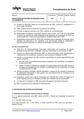 Procedimentos de Rede
Assunto Submódulo Revisão Data de Vigência
INSTALAÇÃO DO SISTEMA DE MEDIÇÃO PARA
FATURAMENTO
12.2 1
Endereço na Internet: http://www.ons.org.br Página 8/29
(n) Cumprir as diferentes etapas do comissionamento do SMF, conforme o estabelecido no
item 6 deste submódulo.
(o) Selar os pontos de lacre existentes nos sistemas de medição.
(p) Fornecer ao agente conectado e ao ONS o relatório do comissionamento.
(q) Disponibilizar enrolamento secundário exclusivo para o SMF, nos TI de sua propriedade
previstos nos projetos de novas instalações e de ampliação de subestação ou usina, em
conformidade com o Parecer de localização de medição emitido pela CCEE.
(r) Disponibilizar acesso direto da CCEE aos medidores para a realização de inspeção lógica,
avaliação de performance dos medidores e da comunicação, testes de interligação e
estudos visando à evolução e à melhoria da sistemática de coleta de dados.
4.5 Do consumidor livre
(a) Arcar com as responsabilidades financeiras relacionadas aos processos de projeto,
aquisição de equipamentos, instalação, operação, manutenção e comunicação do SMF.
(b) Fornecer ao agente responsável pelo SMF os dados solicitados sobre equipamentos e
instalações da sua subestação, necessários para o projeto e instalação do SMF.
(c) Adquirir os equipamentos do SMF conforme especificação do projeto disponibilizado pelo
agente conectado.
(i) Executar todos as atividades operacionais necessárias para possibilitar a montagem e
os serviços do SMF.
(ii) Liberar o acesso de pessoal ou prepostos do agente responsável pelo SMF durante a
montagem de equipamentos de medição na subestação de sua propriedade e durante
o comissionamento do SMF.
(d) Solicitar ao agente conectado, quando necessário, o acesso de seu pessoal ou prepostos
às instalações pertencentes a esse agente, para acompanhamento da montagem ou do
comissionamento do SMF.
(e) Estabelecer acordo com o agente conectado para definição das normas de segurança a
serem seguidas quando da montagem de SMF nas instalações de sua propriedade.
(f) Acompanhar a montagem do SMF executada pelo agente responsável (opcional).
(g) Selar os pontos de lacre existentes no SMF(opcional).
5 DESCRIÇÃO DAS ETAPAS DO PROCESSO
5.1 Definição da localização do(s) ponto(s) de medição
5.1.1 O agente responsável pelo SMF solicita à CCEE o Parecer de localização do ponto de
medição.
5.1.2 A CCEE emite o Parecer.
5.1.3 Para conexões com a rede básica, a CCEE submete ao ONS, para sua aprovação, o
referido Parecer.
 