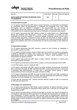Procedimentos de Rede
Assunto Submódulo Revisão Data de Vigência
INSTALAÇÃO DO SISTEMA DE MEDIÇÃO PARA
FATURAMENTO
12.2 1
Endereço na Internet: http://www.ons.org.br Página 9/29
5.2 Elaboração do projeto
5.2.1 O agente responsável pelo SMF solicita, quando necessário, ao proprietário da subestação
as informações sobre os equipamentos e instalações da subestação, bem como outras
informações, como as relativas à montagem e aos equipamentos que não constam na
Especificação técnica das medições para faturamento – Anexo 1 deste submódulo, ou seja, as
informações sobre as exigências específicas para as instalações da subestação desse agente.
5.2.2 O agente responsável pelo SMF elabora o projeto em conformidade com a Especificação
técnica das medições para faturamento – Anexo 1 deste submódulo, no tocante aos itens
localização dos pontos de medição, TI, painel de medição, medidores, leituras remota e local,
cabos de fiação secundária, acessórios e pontos de lacre. Na elaboração do projeto, o agente
responsável pelo SMF estabelece o meio de comunicação a ser usado para aquisição remota de
leituras dos medidores, bem como as características do meio de comunicação e suas respectivas
rotas.
5.3 Aprovação do projeto
5.3.1 O agente responsável pelo SMF submete o projeto de nova conexão ou interligação à
aprovação do agente conectado.
5.3.2 O agente conectado analisa o projeto de SMF para novos pontos de conexão ou interligação
e solicita as alterações no projeto, caso o projeto não atenda aos requisitos estabelecidos na
Especificação técnica das medições para faturamento – Anexo 1 deste submódulo – ou às
especificações do agente conectado.
5.3.3 O agente responsável pelo SMF ajusta o projeto conforme solicitação e o reenvia para
aprovação do agente conectado.
5.3.4 O agente conectado aprova previamente o projeto e o envia para aprovação final do ONS.
5.3.5 O ONS analisa e aprova o projeto do SMF.
5.3.6 O agente responsável pelo SMF executa as ações corretivas eventualmente necessárias
para a aprovação do projeto do SMF solicitadas pelo ONS. A partir desse momento, o prazo para
a aprovação será desconsiderado. O prazo para a aprovação reinicia quando o agente
responsável encaminhar as soluções das ações corretivas ao ONS.
5.3.7 O agente responsável pelo SMF, de posse do projeto já aprovado pelo ONS, providencia a
aquisição dos equipamentos conforme o projeto, tanto para adequação dos sistemas de medição
existentes como para instalação dos novos pontos de medição.
5.3.8 No caso de consumidor livre, o agente conectado elabora o projeto do SMF e o encaminha
ao ONS para aprovação final.
5.4 Montagem dos equipamentos
5.4.1 O agente responsável pelo SMF solicita, quando necessário, ao agente conectado o acesso
de seu pessoal ou prepostos às subestações desse agente para a execução da montagem dos
equipamentos do SMF.
5.4.2 O agente conectado planeja o período de execução do serviço e faz, quando necessário, as
solicitações de intervenção ao ONS, para permitir a montagem dos equipamentos de medição nas
suas subestações. O agente conectado deve executar todos os procedimentos operacionais
próprios necessários para possibilitar que o agente responsável pelo SMF realize o serviço; deve
também liberar o acesso de pessoal ou prepostos do agente responsável pelo SMF para execução
da montagem.
 