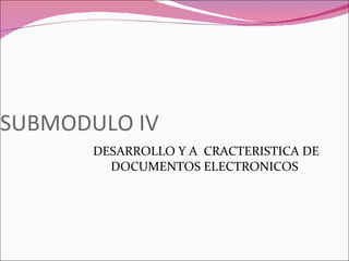 SUBMODULO IV DESARROLLO Y A  CRACTERISTICA DE DOCUMENTOS ELECTRONICOS  