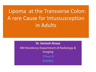 Lipoma at the Transverse Colon:
A rare Cause for Intussusception
in Adults
Dr. Santosh Atreya
MD Residency Department of Radiology &
Imaging
Phase-B
BSMMU
 