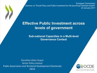 Effective Public Investment across
levels of government
Sub-national Capacities in a Multi-level
Governance Context
European Commission
Seminar on "Fiscal Policy and Public Investment for Re-launching Potential Growth"
24 January 2017
Dorothée Allain-Dupré
Senior Policy Analyst
Public Governance and Territorial Development Directorate
OECD
 