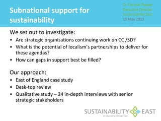 Subnational support for
sustainability
We set out to investigate:
• Are strategic organisations continuing work on CC /SD?
• What is the potential of localism’s partnerships to deliver for
these agendas?
• How can gaps in support best be filled?
Our approach:
• East of England case study
• Desk-top review
• Qualitative study – 24 in-depth interviews with senior
strategic stakeholders
Dr Chrissie Pepper
Executive Director
Sustainability East
15 May 2013
 