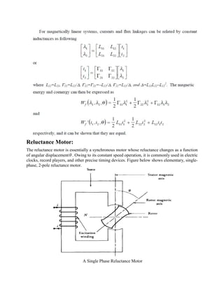 Reluctance Motor:
The reluctance motor is essentially a synchronous motor whose reluctance changes as a function
of angular displacementq . Owing to its constant speed operation, it is commonly used in electric
clocks, record players, and other precise timing devices. Figure below shows elementary, single-
phase, 2-pole reluctance motor.
A Single Phase Reluctance Motor
 