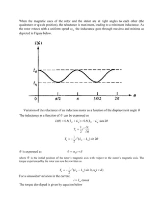 When the magnetic axes of the rotor and the stator are at right angles to each other (the
quadrature or q-axis position), the reluctance is maximum, leading to a minimum inductance. As
the rotor rotates with a uniform speed mw the inductance goes through maxima and minima as
depicted in Figure below.
Variation of the reluctance of an induction motor as a function of the displacement angle q
The inductance as a function of q can be expressed as
qq 2cos)(5.0)(5.0)( qdqd LLLLL -++=
q¶
¶
=
L
iTe
2
2
1
q2sin)(
2
1 2
qde LLiT --=
q is expressed as dwq += tm
where q is the initial position of the rotor’s magnetic axis with respect to the stator’s magnetic axis. The
torque experienced by the rotor can now be rewritten as
)(2sin)(
2
1 2
dw +--= tLLiT mqde
For a sinusoidal variation in the current,
tIi m wcos=
The torque developed is given by equation below
 