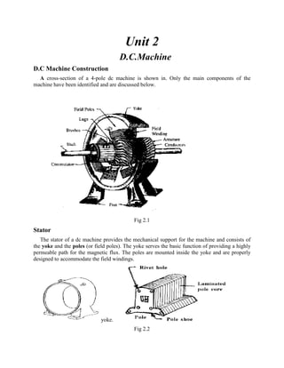 Unit 2
D.C.Machine
D.C Machine Construction
A cross-section of a 4-pole dc machine is shown in. Only the main components of the
machine have been identified and are discussed below.
Fig 2.1
Stator
The stator of a dc machine provides the mechanical support for the machine and consists of
the yoke and the poles (or field poles). The yoke serves the basic function of providing a highly
permeable path for the magnetic flux. The poles are mounted inside the yoke and are properly
designed to accommodate the field windings.
yoke.
Fig 2.2
 