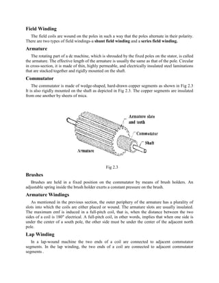 Field Winding
The field coils are wound on the poles in such a way that the poles alternate in their polarity.
There are two types of field windings-a shunt field winding and a series field winding.
Armature
The rotating part of a dc machine, which is shrouded by the fixed poles on the stator, is called
the armature. The effective length of the armature is usually the same as that of the pole. Circular
in cross-section, it is made of thin, highly permeable, and electrically insulated steel laminations
that are stacked together and rigidly mounted on the shaft.
Commutator
The commutator is made of wedge-shaped, hard-drawn copper segments as shown in Fig 2.3
It is also rigidly mounted on the shaft as depicted in Fig 2.3. The copper segments are insulated
from one another by sheets of mica.
Fig 2.3
Brushes
Brushes are held in a fixed position on the commutator by means of brush holders. An
adjustable spring inside the brush holder exerts a constant pressure on the brush.
Armature Windings
As mentioned in the previous section, the outer periphery of the armature has a plurality of
slots into which the coils are either placed or wound. The armature slots are usually insulated.
The maximum emf is induced in a full-pitch coil, that is, when the distance between the two
sides of a coil is 180" electrical. A full-pitch coil, in other words, implies that when one side is
under the center of a south pole, the other side must be under the center of the adjacent north
pole.
Lap Winding
In a lap-wound machine the two ends of a coil are connected to adjacent commutator
segments. In the lap winding, the two ends of a coil are connected to adjacent commutator
segments .
 