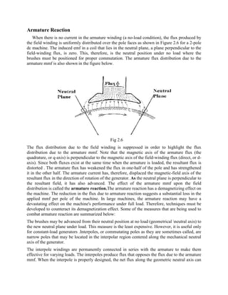 Armature Reaction
When there is no current in the armature winding (a no-load condition), the flux produced by
the field winding is uniformly distributed over the pole faces as shown in Figure 2.6 for a 2-pole
dc machine. The induced emf in a coil that lies in the neutral plane, a plane perpendicular to the
field-winding flux, is zero. This, therefore, is the neutral position under no load where the
brushes must be positioned for proper commutation. The armature flux distribution due to the
armature mmf is also shown in the figure below.
Fig 2.6
The flux distribution due to the field winding is suppressed in order to highlight the flux
distribution due to the armature mmf. Note that the magnetic axis of the armature flux (the
quadrature, or q-axis) is perpendicular to the magnetic axis of the field-winding flux (direct, or d-
axis). Since both fluxes exist at the same time when the armature is loaded, the resultant flux is
distorted . The armature flux has weakened the flux in one-half of the pole and has strengthened
it in the other half. The armature current has, therefore, displaced the magnetic-field axis of the
resultant flux in the direction of rotation of the generator. As the neutral plane is perpendicular to
the resultant field, it has also advanced. The effect of the armature mmf upon the field
distribution is called the armature reaction.The armature reaction has a demagnetizing effect on
the machine. The reduction in the flux due to armature reaction suggests a substantial loss in the
applied mmf per pole of the machine. In large machines, the armature reaction may have a
devastating effect on the machine's performance under full load. Therefore, techniques must be
developed to counteract its demagnetization effect. Some of the measures that are being used to
combat armature reaction are summarized below:
The brushes may be advanced from their neutral position at no load (geometrical neutral axis) to
the new neutral plane under load. This measure is the least expensive. However, it is useful only
for constant-load generators .Interpoles, or commutating poles as they are sometimes called, are
narrow poles that may be located in the interpolar region centered along the mechanical neutral
axis of the generator.
The interpole windings are permanently connected in series with the armature to make them
effective for varying loads. The interpoles produce flux that opposes the flux due to the armature
mmf. When the interpole is properly designed, the net flux along the geometric neutral axis can
 