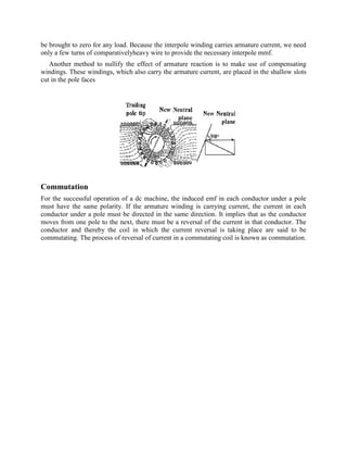 be brought to zero for any load. Because the interpole winding carries armature current, we need
only a few turns of comparativelyheavy wire to provide the necessary interpole mmf.
Another method to nullify the effect of armature reaction is to make use of compensating
windings. These windings, which also carry the armature current, are placed in the shallow slots
cut in the pole faces
Commutation
For the successful operation of a dc machine, the induced emf in each conductor under a pole
must have the same polarity. If the armature winding is carrying current, the current in each
conductor under a pole must be directed in the same direction. It implies that as the conductor
moves from one pole to the next, there must be a reversal of the current in that conductor. The
conductor and thereby the coil in which the current reversal is taking place are said to be
commutating. The process of reversal of current in a commutating coil is known as commutation.
 