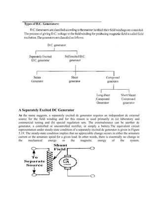 A Separately Excited DC Generator
As the name suggests, a separately excited dc generator requires an independent dc external
source for the field winding and for this reason is used primarily in (a) laboratory and
commercial testing and (b) special regulation sets. The externalsource can be another dc
generator, a controlled or uncontrolled rectifier, or simply a battery.The equivalent circuit
representation under steady-state condition of a separately excited dc generator is given in Figure
5.19. The steady-state condition implies that no appreciable change occurs in either the armature
current or the armature speed for a given load. In other words, there is essentially no change in
the mechanical energy or the magnetic energy of the system.
 
