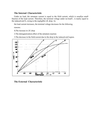 The Internal Characteristic
Under no load, the armature current is equal to the field current, which is usuallya small
fraction of the load current. Therefore, the terminal voltage under no-loadV,, is nearly equal to
the induced emf E, owing to the negligible l,R, drop. As
the load current increases, the terminal voltage decreases for the following
reasons:
1.The increase in l,R, drop
2.The demagnetization effect of the armature reaction
3.The decrease in the field current due to the drop in the induced emf region.
The External Characteristic
 