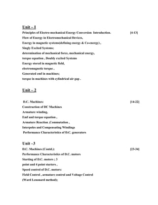 Unit – I
Principles of Electro-mechanical Energy Conversion Introduction. [4-13]
Flow of Energy in Electromechanical Devices,
Energy in magnetic systems(defining energy & Co-energy) ,
Singly Excited Systems;
determination of mechanical force, mechanical energy,
torque equation , Doubly excited Systems
Energy stored in magnetic field,
electromagnetic torque ,
Generated emf in machines;
torque in machines with cylindrical air gap .
Unit – 2
D.C. Machines: [14-22]
Construction of DC Machines
Armature winding,
Emf and torque equation ,
Armature Reaction ,Commutation ,
Interpoles and Compensating Windings
Performance Characteristics of D.C. generators
Unit –3
D.C. Machines (Contd.): [23-34]
Performance Characteristics of D.C. motors
Starting of D.C. motors ; 3
point and 4 point starters ,
Speed control of D.C. motors:
Field Control , armature control and Voltage Control
(Ward Lenonard method);
 