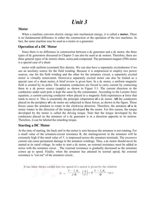 Unit 3
Motor
When a machine converts electric energy into mechanical energy, it is called a motor. There
is no fundamental difference in either the construction or the operation of the two machines. In
fact, the same machine may be used as a motor or a generator.
Operation of a DC Motor
Since there is no difference in construction between a dc generator and a dc motor, the three
types of dc generators discussed in Chapter 5 can also be used as dc motors. Therefore, there are
three general types of dc motors shunt, series,and compound. The permanent-magnet (I'M) motor
is a special case of a shunt
motor with uniform (constant) flux density. We can also have a separately excitedmotor if we
use an auxiliary source for the field winding. Because it is notpractical to employ two power
sources, one for the field winding and the other for the armature circuit, a separately excited
motor is virtually nonexistent. However,a separately excited motor can also be treated as a
special case of a shunt motor..A brief review is given here. In a dc motor, a uniform magnetic
field is created by its poles. The armature conductors are forced to carry current by connecting
them to a dc power source (supply) as shown in Figure 3.1. The current direction in the
conductors under each pole is kept the same by the commutator. According to the Lorentz force
equation, a current-carrying conductor when placed in a magnetic field experiences a force that
tends to move it. This is essentially the principle ofoperation of a dc motor. All the conductors
placed on the periphery of a dc motor are subjected to these forces, as shown in the figure. These
forces cause the armature to rotate in the clockwise direction. Therefore, the armature of a dc
motor rotates in the direction of the torque developed by the motor. For this reason, the torque
developed by the motor is called the driving torque. Note that the torque developed by the
conductors placed on the armature of a dc generator is in a direction opposite to its motion.
Therefore, it can be labeled the retarding torque.
Starting a DC Motor
At the time of starting, the back emf in the motor is zero because the armature is not rotating. For
a small value of the armature-circuit resistance R, the startingcurrent in the armature will be
extremely high if the rated value of V, is impressed across the armature terminals. The excessive
current can cause permanent damage to the armature windings. Thus, a dc motor should never be
started at its rated voltage. In order to start a dc motor, an external resistance must be added in
series with the armature circui .. The external resistance is gradually decreased as the armature
comes up to speed. Finally, when the armature has attained its normal speed, the external
resistance is "cut out" of the armature circuit..
 